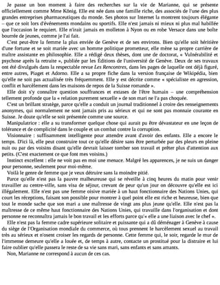 Je passe un bon moment à faire des recherches sur la Vie de Marianne, qui se présente 
officiellement comme Mme Kônig. Elle est née dans une famille riche, des associés de l#39d;uense p lus 
grandes entreprises pharmaceutiques du monde. Ses photos sur Internet la montrent toujours élégante 
 que ce soit lors d#39;événemmeonntsd ains ou sportifs. Elle n#39ja;mesat is ni mieux ni plus mal habillée 
que l#39;occalsei orne quiert. Elle n#39;jiaramita is en molleton à Nyon ou en robe Versace dans une boîte 
bourrée de jeunes, comme je l#3fa9i;ta. i 
C#39p;eeustt- être la femme la plus enviée de Genève et de ses environs. Bien qu#39s;eolilte héritière 
d#39f;ourntuen e et se soit mariée avec un homme politique prometteur, elle mène sa propre carrière de 
maître assistante en philosophie. Elle a rédigé deux thèses, dont une de doctorat, « Vulnérabilité et 
psychosaep rèsla retraite» , publiéep ar les Éditionsd e l#39;univdeer sGiteén èveD. euxd e sest ravaux 
ont été divulgués dans la respectable revue Les Rencontres, dans les pages de laquelle ont déjà figuré, 
entre autres, Piaget et Adorno. Elle a sa propre fiche dans la version française de Wikipédia, bien 
qu#39n;eel les oit pas actualisée très fréquemment. Elle y est décrite comme « spécialiste en agression, 
conflit et harcèlement dans les maisons de repos de la Suisse romande ». 
Elle doit s#3co9n;yn aître question souffrances et extases de l#39;hêutrme ain  une compréhension 
tellement profonde que la « relation purement sexuelle » de son mari ne l#p3a9s;a c hoquée. 
C#3u9n;e bstr illant stratège, parce qu#39a;e clloen duit un journal traditionnel à croire des renseignements 
anonymes, qui normalement ne sont jamais pris au sérieux et qui ne sont pas monnaie courante en 
Suisse. Je doute qu#39s;el sleo it présentée comme une source. 
Manipulatrice : elle a su transformer quelque chose qui aurait pu être dévastateur en une leçon de 
tolérance et de complicité dans le couple et un combat contre la corruption. 
Visionnaire : suffisamment intelligente pour attendre avant d#39;adveosir enfants. Elle a encore le 
temps. D#3l9à;,i cei lle peut construire tout ce qu#39d;eélsleir e sans être perturbée par des pleurs en pleine 
nuit ou par des voisins disant qu#39d;eelvler ait laisser tomber son travail et prêter plus d#39;attenatiuoxn 
petits. (C#39e;xeasctt ement ce que font mes voisins.) 
Instinct excellent : elle ne voit pas en moi une menace. Malgré les apparences, je ne suis un danger 
pour personne, seulement pour moi-même. 
Voilà le genre de femme que je veux détruire sans la moindre pitié. 
Parce qu#39n;ell#e3 9p;aess tl a pauvre malheureuse qui se réveille à cinq heures du matin pour venir 
travailler au centre-ville, sans visa de séjour, crevant de peur qu#3j9o;uurn on découvre qu#39e;esltle ic i 
illégalement. Elle n#39p;aess tu ne femme oisive mariée à un haut fonctionnaire des Nations Unies, qui 
court les réceptions, faisant son possible pour montrer à quel point elle est riche et heureuse, bien que 
tout le monde sache que son mari a une maîtresse de vingt ans plus jeune qu#39;Eelllle. n#39p;aess tl a 
maîtresse de ce même haut fonctionnaire des Nations Unies, qui travaille dans l#39;organisaetito dno nt 
personne ne reconnaîtra jamais le bon travail et les efforts parce qu#e3l9le; «a une liaison avec le chef ». 
Elle n#39p;aess lta femme cadre supérieure solitaire et puissante qui a dû déménager à Genève à cause 
du siège de l#39;0rganisatmioonn diale du commerce, où tous prennent le harcèlement sexuel au travail 
très au sérieux et n#39;ocsreonist er les regards de personne. Cette femme qui, le soir, regarde le mur de 
l#39;immednesme eure qu#39a;e lloleu ée et, de temps à autre, contacte un prostitué pour la distraire et lui 
faire oublier qu#39p;ealsles era le reste de sa vie sans mari, sans enfants et sans amants. 
Non, Marianne ne correspond à aucun de ces cas. 
 