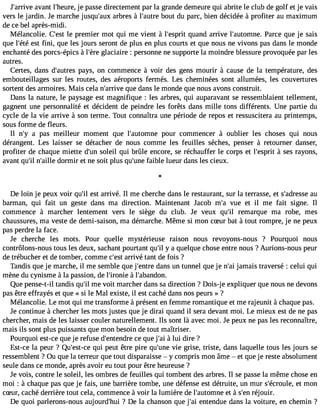 J#39;aarrvivaen t l#39;hejeu rpea, sse directement par la grande demeure qui abrite le club de golf et je vais 
vers le jardin. Je marche jusqu#39a;arubxre s à l#39;abuotruet du parc, bien décidée à profiter au maximum 
de ce bel après-midi. 
Mélancolie. C#39le;e psrte mier mot qui me vient à l#39;esqpuraitn d arrive l#39;automPnaerc. e que je sais 
que l#39e;sétt éfi ni, que les jours seront de plus en plus courts et que nous ne vivons pas dans le monde 
enchanté des porcs-épics à l#39g;lèarcei aire : personne ne supporte la moindre blessure provoquée par les 
autres. 
Certes, dans d#39;auptareyss , on commence à voir des gens mourir à cause de la température, des 
embouteillages sur les routes, des aéroports fermés. Les cheminées sont allumées, les couvertures 
sortent des armoires. Mais cela n#39;arqruivee d ans le monde que nous avons construit. 
Dans la nature, le paysage est magnifique : les arbres, qui auparavant se ressemblaient tellement, 
gagnent une personnalité et décident de peindre les forêts dans mille tons différents. Une partie du 
cycle de la vie arrive à son terme. Tout connaîtra une période de repos et ressuscitera au printemps, 
sous forme de fleurs. 
Il n#3a9 ;pya s meilleur moment que l#39;automponuer commencer à oublier les choses qui nous 
dérangent. Les laisser se détacher de nous comme les feuilles sèches, penser à retourner danser, 
profiter de chaque miette d#3s9o;uleni l qui brûle encore, se réchauffer le corps et l#39;es àpsriet s rayons, 
avant qu#n39;#il3 9;daoillrem ir et ne soit plus qu#39f;auibnlee lueur dans les cieux. 
l 
De loin je peux voir qu#e3s9t; ial rrivé. Il me cherche dans le restaurant, sur la terrasse, et s#39;adraeusse 
barman, qui fait un geste dans ma direction. Maintenant Jacob m#3v9u;ea et il me fait signe. Il 
commence à marcher lentement vers le siège du club. Je veux qu#3r9e;mil arque ma robe, mes 
chaussures, ma veste de demi-saison, ma démarche. Même si mon cSur bat à tout rompre, je ne peux 
pas perdre la face. 
Je cherche les mots. Pour quelle mystérieuse raison nous revoyons-nous ? Pourquoi nous 
contrôlons-nous tous les deux, sachant pourtant qu#y3 9a; iql uelque chose entre nous ? Aurions-nous peur 
de trébucher et de tomber, comme c#3a9r;erisvté tant de fois ? 
Tandis que je marche, il me semble que j#39;ednatrnes un tunnel que je n#3ja9m;aai is traversé : celui qui 
mène du cynisme à la passion, de l#39;iro ànlie# 39;abandon. 
Que pense-t-il tandis qu#m39e; ivl oit marcher dans sa direction ? Dois-je expliquer que nous ne devons 
pas être effrayés et que « si le Mal existe, il est caché dans nos peurs » ? 
Mélancolie. Le mot qui me transforme à présent en femme romantique et me rajeunit à chaque pas. 
Je continue à chercher les mots justes que je dirai quand il sera devant moi. Le mieux est de ne pas 
chercher, mais de les laisser couler naturellement. Ils sont là avec moi. Je peux ne pas les reconnaître, 
mais ils sont plus puissants que mon besoin de tout maîtriser. 
Pourquoi est-ce que je refuse d#39;entecned qreu e j#3 à9l;uaii dire ? 
Est-ce la peur ? Qu#39;esqtu-ci ep eut être pire qu#39v;uien eg rise, triste, dans laquelle tous les jours se 
ressemblent ? Ou que la terreur que tout disparaisse  y compris mon âme  et que je reste absolument 
seule dans ce monde, après avoir eu tout pour être heureuse ? 
Je vois, contre le soleil, les ombres de feuilles qui tombent des arbres. Il se passe la même chose en 
moi : à chaque pas que je fais, une barrière tombe, une défense est détruite, un mur s#39;écroeut lme,o n 
cSur, caché derrière tout cela, commence à voir la lumière de l#39;autoemt n àes #3r9é;joeuni r. 
De quoi parlerons-nous aujourd#39?;h Duei la chanson que j#3e9n;atei ndue dans la voiture, en chemin ? 
 