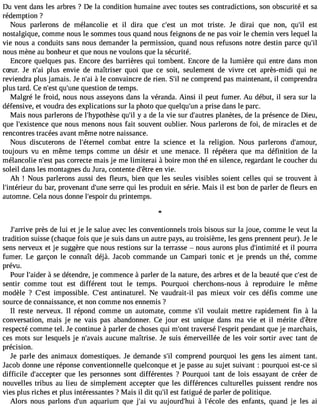 Du vent dans les arbres ? De la condition humaine avec toutes ses contradictions, son obscurité et sa 
rédemption ? 
Nous parlerons de mélancolie et il dira que c#39u;ens tm ot triste. Je dirai que non, qu#3e9s;til 
nostalgique, comme nous le sommes tous quand nous feignons de ne pas voir le chemin vers lequel la 
vie nous a conduits sans nous demander la permission, quand nous refusons notre destin parce qu#39;nous mène au bonheur et que nous ne voulons que la sécurité. 
Encore quelques pas. Encore des barrières qui tombent. Encore de la lumière qui entre dans mon 
cSur. Je n#3p9lu;asi envie de maîtriser quoi que ce soit, seulement de vivre cet après-midi qui ne 
reviendra plus jamais. Je n#3 à9l;ea ic onvaincre de rien. S#n3e9 ;cilo mprend pas maintenant, il comprendra 
plus tard. Ce n#39q;ues#t 39q;uneest ion de temps. 
Malgré le froid, nous nous asseyons dans la véranda. Ainsi il peut fumer. Au début, il sera sur la 
défensive, et voudra des explications sur la photo que quelqu#3a9 ;purnis e dans le parc. 
Mais nous parlerons de l#39;hypothqèuse# y3 9a;i ld e la vie sur d#39;auptlraensè tes, de la présence de Dieu, 
que l#39;existeqnucee nous menons nous fait souvent oublier. Nous parlerons de foi, de miracles et de 
rencontres tracées avant même notre naissance. 
Nous discuterons de l#39;étercnoeml bat entre la science et la religion. Nous parlerons d#39;amour, 
toujours vu en même temps comme un désir et une menace. Il répétera que ma définition de la 
mélancolie n#39p;aess ct orrecte mais je me limiterai à boire mon thé en silence, regardant le coucher du 
soleil dans les montagnes du Jura, contente d#39e;ênt rveie . 
Ah ! Nous parlerons aussi des fleurs, bien que les seules visibles soient celles qui se trouvent à 
l#39;intérideuu rb ar, provenant d#39s;uenrree qui les produit en série. Mais il est bon de parler de fleurs en 
automne. Cela nous donne l#39;esdpuo pirr intemps. 
J#39;aprrrièves de lui et je le salue avec les conventionnels trois bisous sur la joue, comme le veut la 
tradition suisse (chaque fois que je suis dans un autre pays, au troisième, les gens prennent peur). Je le 
sens nerveux et je suggère que nous restions sur la terrasse  nous aurons plus d#39;intimeitt éil pourra 
fumer. Le garçon le connaît déjà. Jacob commande un Campari tonic et je prends un thé, comme 
prévu. 
Pour l#39;a àidseer détendre, je commence à parler de la nature, des arbres et de la beauté que c#39d;eest 
sentir comme tout est différent tout le temps. Pourquoi cherchons-nous à reproduire le même 
modèle ? C#39im;epsot ssible. C#39a;netsint aturel. Ne vaudrait-il pas mieux voir ces défis comme une 
source de connaissance, et non comme nos ennemis ? 
Il reste nerveux. Il répond comme un automate, comme s#3vo9u;ill ait mettre rapidement fin à la 
conversation, mais je ne vais pas abandonner. Ce jour est unique dans ma vie et il mérite d#39;respecté comme tel. Je continue à parler de choses qui m#39tr;aovnet rsé l#39;esppernitd ant que je marchais, 
ces mots sur lesquels je n#39;aavuacisu ne maîtrise. Je suis émerveillée de les voir sortir avec tant de 
précision. 
Je parle des animaux domestiques. Je demande s#3co9m;il prend pourquoi les gens les aiment tant. 
Jacob donne une réponse conventionnelle quelconque et je passe au sujet suivant : pourquoi est-ce si 
difficile d#39;acceqputer les personnes sont différentes ? Pourquoi tant de lois essayant de créer de 
nouvelles tribus au lieu de simplement accepter que les différences culturelles puissent rendre nos 
vies plus riches et plus intéressantes ? Mais il dit qu#e3s9t; ifla tigué de parler de politique. 
Alors nous parlons d#39a;quuna rium que j#3v9u;a ia ujourd#39 à;huli #39;écdoelse enfants, quand je les ai 
 