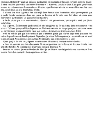 emmenés. Dedans il y avait un poisson, qui tournait en rond près de la paroi en verre, et je me disais : 
il ne se souvient pas où il a commencé à tourner et il n#39;arrijvaemraa is au bout. C#3p9o;eusrt ça que nous 
aimons les poissons dans des aquariums : ils nous rappellent nos vies de personnes bien nourries, mais 
ne pouvant aller au-delà des murs de cristal. 
Il allume une autre cigarette. J#3v9o;iesn déjà deux éteintes dans le cendrier. Alors je comprends que 
je parle depuis longtemps, dans une transe de lumière et de paix, sans lui laisser de place pour 
exprimer ce qu#r3e9s;sile nt. De quoi aimerait-il parler ? 
« De la photo que tu as mentionnée », répond-il très prudemment, parce qu#3a9 n;iol té que j#39;étais 
vulnérable. 
Ah, la photo.É videmmenqtu #3e9x;eisllte! Elle est gravéea u fer et au feu dansm onc Sur et je ne 
pourrai l#39;effaqcueer quand Dieu le permettra. Mais entre et vois par tes propres yeux, parce que toutes 
les barrières qui protégeaient mon cSur sont tombées àmesure que je m#39;approcdhea tiso i. 
Non, ne me dis pas que tu ne connais pas le chemin, parce que tu y es déjà entré plusieurs fois 
 dans le passé comme dans le présent. Cependant, je refuse de l#39;acceept tjeer comprends que toi aussi 
tu sois réticent. Nous sommes semblables. Ne t#39;inqupièatse, je te montrerai la voie. 
Après que j#3d9it; atio ut cela, il prend ma main avec délicatesse, sourit et enfonce le clou : 
« Nous ne sommes plus des adolescents. Tu es une personne merveilleuse et, à ce que je sais, tu as 
une jolie famille. As-tu déjà pensé à faire une thérapie de couple ? » 
Pendant un instant, je reste désorientée. Mais je me lève et me dirige droit vers ma voiture. Sans 
larmes. Sans dire au revoir. Sans regarder en arrière. 
 