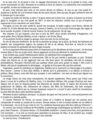 Je ne sens rien. Je ne pense à rien. Je regagne directement ma voiture et je prends la route, sans 
savoir exactement où aller. Personne ne m#39;atteanud bout du chemin. La mélancolie s#39t;reasnts formée 
en apathie. Je dois me traîner pour avancer. 
Et puis, cinq minutes plus tard, je me trouve devant un château. Je sais ce qui s#39p;aessst é là : 
quelqu#3a9 ;duonn né vie à un monstre connu de nos jours encore, bien que peu de gens sachent le nom de 
la femme qui l#f3a9it; an aître. 
La porte du jardin est fermée, et alors ? Je peux entrer par la haie vive. Je peux m#39;asseuor ilre banc 
glacé et imaginer ce qui s#39p;aessst é en 1817. Je dois me distraire, oublier tout ce qui m#39;inspirait 
auparavant et me concentrer sur autre chose. 
J#39;imaguinn ejo ur de cette année-là, quand son occupant, le poète anglais Lord Byron, décida de 
s#39;eixciil.e rI l était détesté dans son pays, comme à Genève, où on l#39;accudsa#it3 9;encourdaegse or rgies et 
de se saouler en public. Il devait mourir d#39;enOnuu id. e mélancolie. Ou de rage. 
Peu importe. Ce qui importe, c#39q;uees t ce jour de 1817, deux invités arrivèrent d#39;AngleteUrrne. 
autre poète, Percy Bysshe Shelley, et son « épouse » de 18 ans, Mary. 
Un quatrième invité se joignit au groupe, mais son nom ne me revient pas. 
Ils ont dû discuter littérature. Ils ont dû se plaindre du temps, de la pluie, du froid, des habitants de 
Genève, des compatriotes anglais, du manque de thé et de whisky. Peut-être se sont-ils lu leurs 
poèmes et étaient-ils enchantés de leurs éloges mutuels. 
Et ils se jugeaient tellement particuliers et importants qu#3d9é;iclsid èrent de faire un pari : ils devaient 
revenir dans ce lieu un an plus tard, chacun apportant un livre qui décrirait la condition humaine. 
Il est évident que, passé l#39;enthousiaisnmitiael , ils oublièrent leur arrangement. 
Mary était présente pendant la conversation. Elle ne fut pas invitée à participer au pari. D#39;abord 
c#39;éutnaeit femme et, ce qui aggravait son cas, elle était jeune. En attendant, cela dut la marquer 
profondément. Pourquoi n#39;écrirait-eplales quelque chose juste pour passer le temps ? Elle avait le 
thème, elle devait simplement le développer  et garder le livre pour elle une fois terminé. 
Cependant, quand ils rentrèrent en Angleterre, Shelley lut le manuscrit et l#39;encoura àglea p ublier. 
Plus encore : comme il était déjà célèbre, il décida qu#3la9 ;pil résenterait à un éditeur et écrirait la 
préface. Mary résista, mais elle finit par accepter, à une condition : son nom ne devait pas figurer sur 
la couverture. 
Le tirage initial, de cinq cents exemplaires, fut épuisé rapidement. Mary pensa que c#39;éstaanits 
doute à cause de la préface de Shelley, mais, à la deuxième édition, elle accepta d#39;incsluorne nom. 
Depuis lors le titre ne disparut jamais des librairies du monde entier. Il inspira des écrivains, des 
producteurs de théâtre, des réalisateurs de cinéma, des fêtes de Halloween, des bals masqués. 
Récemment, il fut décrit par un critique important comme le « travail le plus créatif du romantisme, 
ou peut-être des deux cents dernières années ». 
Personne ne peut expliquer pourquoi. La plupart des gens ne l#39ja;omnat is lu, mais pratiquement tout 
le monde en a entendu parler. 
Il raconte l#39;histodiere Victor, un savant suisse né à Genève et éduqué par ses parents pour 
comprendre le monde au moyen de la science. Encore enfant, il voit la foudre tomber sur un chêne et 
il se demande : est-ce de là que vient la vie ? La condition humaine peut-elle être créée par l#39;hom?me 
Et comme une version moderne de Prométhée, le personnage mythologique qui déroba le feu au ciel 
pour aider l#39;hom m(le #39;auteduornen a « Le Prométhée moderne » comme sous-titre, mais personne ne 
s#3s9o;eunvi ent) , il se met au travail pour reproduire la prouesse de Dieu. Il est évident que, malgré 
tout son dévouement, l#39;expérieéncchea ppe à son contrôle. 
Le titre du livre : Frankenstein. 
 