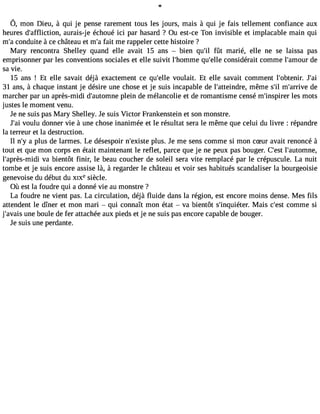 Ô, mon Dieu, à qui je penser arementto us les jours, mais à qui je fais tellementc onfiancea ux 
heures d#39;afflictiaounr,a is-je échoué ici par hasard ? Ou est-ce Ton invisible et implacable main qui 
m#c3o9n;ad uite à ce château et m#f3a9it; am e rappeler cette histoire ? 
Mary rencontra Shelley quand elle avait 15 ans  bien qu#3fû9t; il marié, elle ne se laissa pas 
emprisonner par les conventions sociales et elle suivit l#39;homqmue# 39c;eolnles idérait comme l#39;amdoeur 
sa Vie. 
15 ans ! Et elle savait déjà exactement ce qu#39V;eolluel ait. Et elle savait comment l#39;obteJnir#. 39;31 ans, à chaque instant je désire une chose et je suis incapable de l#39;atteinmdrêem, e s#m39;i#l 39;ardrieve 
marcher par un après-midi d#39;autopmlenine de mélancolie et de romantisme censé m#39;inspleirse rm ots 
justes le moment Venu. 
Je ne suis pas Mary Shelley. Je suis Victor Frankenstein et son monstre. 
J#3V9o;ualiu donner Vie à une chose inanimée et le résultat sera le même que celui du livre : répandre 
la terreur et la destruction. 
Il n#a3 9p;lyu s de larmes. Le désespoir n#39;expilsutse. Je me sens comme si mon cSur avait renoncé à 
tout et que mon corps en était maintenant le reflet, parce que je ne peux pas bouger. C#39l;e#s3t9 ;automne, 
l#39;après-mVaid bi ientôt finir, le beau coucher de soleil sera Vite remplacé par le crépuscule. La nuit 
tombe et je suis encore assise là, à regarder le château et Voir ses habitués scandaliser la bourgeoisie 
genevoise du début du XIXesiècle. 
Où est la foudre qui a donné Vie au monstre ? 
La foudre ne Vient pas. La circulation, déjà fluide dans la région, est encore moins dense. Mes fils 
attendent le dîner et mon mari  qui connaît mon état  Va bientôt s#39;inquiéMtearis. c#39c;oemstm e si 
j#39;auvnaeis b oule de fer attachée aux pieds et je ne suis pas encore capable de bouger. 
Je suis une perdante. 
 