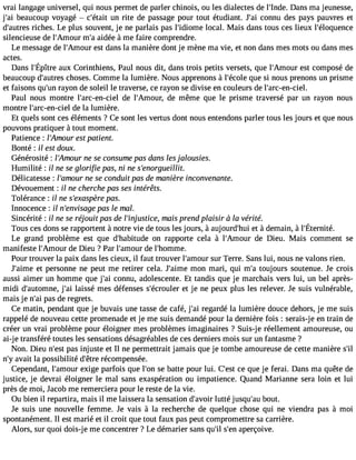 vrai langage universel, qui nous permet de parler chinois, ou les dialectes de l#39;InDdaen.s ma jeunesse, 
j#3b9e;aaiu coup voyagé  c#39;uénta irti te de passage pour tout étudiant. J#3c9o;nani u des pays pauvres et 
d#39;auritcrhees s. Le plus souvent, je ne parlais pas l#39;idiolomcea l. Mais dans tous ces lieux l#39;éloquence 
silencieuse de l#39;Ammour# a3i9d;éae àme faire comprendre. 
Le message de l#39;Ameosut rd ans la manière dont je mène ma vie, et non dans mes mots ou dans mes 
actes. 
Dansl #39;ÉapuîxtC reo rinthiensP, auln ousd it, danst rois petitsv ersetsq, uel #39;Aemsotc uorm poséd e 
beaucoup d#39;aucthroese s. Comme la lumière. Nous apprenons à l#39;éqcuoele s i nous prenons un prisme 
et faisons qu#3r9a;yuonn de soleil le traverse, ce rayon se divise en couleurs de l#39;arc-en-ciel. 
Paul nous montre l#39;arc-en-dceie ll #39;Amoduer ,m ême que le prisme traversé par un rayon nous 
montre l#39;arc-en-ciel de la lumière. 
Et quels sont ces éléments ? Ce sont les vertus dont nous entendons parler tous les jours et que nous 
pouvons pratiquer à tout moment. 
Patience : l Amour est patient. 
Bonté : il est doux. 
Générosité : l#39;Amnoeu sre consume pas dans les jalousies. 
Humilité : il ne se glorifie pas, ni ne s#39;enorgueillit. 
Délicatesse : l#39;amnoeu sre conduit pas de manière inconvenante. 
Dévouement : il ne cherche pas ses intérêts. 
Tolérance : il ne s#39;exasppaèsr.e 
Innocence : il n#39;envipsaasg ele mal. 
Sincérité : il ne se réjouit pas de l#39;injustmicaei,s prend plaisir à la verite. 
Tousc esd onss er apporten àt notrev ie det ousl esj ours, à aujourd#e3t9 à;dheumi ain à, l#39;Éternité. 
Le grand problème est que d#39;habitound er apporte cela à l#39;Amdoeu r Dieu. Mais comment se 
manifeste l#39;Amoduer Dieu ? Par l#39;amoduer l#39;homme. 
Pour trouver la paix dans les cieux, il faut trouver l#39;amsouur rT erre. Sans lui, nous ne valons rien. 
J#39;aeitm pee rsonne ne peut me retirer cela. J#39;amimone mari, qui m#t3o9u;jao urs soutenue. Je crois 
aussi aimer un homme que j#3c9o;anin u, adolescente. Et tandis que je marchais vers lui, un bel après-midi 
d#39;automjn#e3l,9a ;isasi é mes défenses s#39;écroeut lejer ne peux plus les relever. Je suis vulnérable, 
mais je n#3p9a;sa di e regrets. 
Ce matin, pendant que je buvais une tasse de café, j#3r9e;gaai rdé la lumière douce dehors, je me suis 
rappelé de nouveau cette promenade et je me suis demandé pour la dernière fois : serais-j e en train de 
créer un vrai problème pour éloigner mes problèmes imaginaires ? Suis-j e réellement amoureuse, ou 
ai-j e transféré toutes les sensations désagréables de ces derniers mois sur un fantasme ? 
Non. Dieu n#39p;aess itn juste et Il ne permettrait jamais que je tombe amoureuse de cette manière s#n#a3v9a;yit la possibilité d#39r;éêctroem pensée. 
Cependant, l#39;ameoxuigre parfois que l#39se;o bna tte pour lui. C#39ce;e qstu e je ferai. Dans ma quête de 
justice, je devrai éloigner le mal sans exaspération ou impatience. Quand Marianne sera loin et lui 
près de moi, Jacob me remerciera pour le reste de la vie. 
Ou bien il repartira, mais il me laissera la sensation d#39;aluvtotéir jusqu#3b9o;auut. 
Je suis une nouvelle femme. Je vais à la recherche de quelque chose qui ne viendra pas à moi 
spontanément. Il est marié et il croit que tout faux pas peut compromettre sa carrière. 
Alors, sur quoi dois-je me concentrer ? Le démarier sans qu#s39#;il3 a9p;ernç oive. 
 