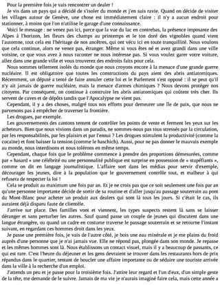 Pour la première fois je vais rencontrer un dealer ! 
Je vis dans un pays qui a décidé de s#39;isdoule mr onde et j#39su;eisn ravie. Quand on décide de visiter 
les villages autour de Genève, une chose est immédiatement claire : il n#3a9 a;yu cun endroit pour 
stationner, àmoins que l#3n9;o#n3 9;utlieli sgea rage d#39c;ounnea issance. 
Voici le message : ne venez pas ici, parce que la vue du lac en contrebas, la présence imposante des 
Alpes à l#39;horizloens , fleurs des champs au printemps et le ton doré des vignobles quand vient 
l#39;automtonuet , cela est l#39;héritdaeg en os ancêtres, qui ont vécu ici en toute tranquillité. Nous voulons 
que cela continue, alors ne venez pas, étranger. Même si vous êtes né et avez grandi dans une ville 
voisine, ce que vous avez à nous raconter ne nous intéresse pas. Si vous voulez garer votre voiture, 
allez dans une grande ville et vous trouverez des endroits faits pour cela. 
Nous sommes tellement isolés du monde que nous croyons encore à la menace d#39g;uranned e guerre 
nucléaire. Il est obligatoire que toutes les constructions du pays aient des abris antiatomiques. 
Récemment, un député a tenté de faire annuler cette loi et le Parlement s#39o;pepsot sé : il se peut qu#39;n#3a9it ;yja mais de guerre nucléaire, mais la menace d#39;arcmheims iques ? Nous devons protéger nos 
citoyens. Par conséquent, on continue à construire les abris antiatomiques qui coûtent très cher. Ils 
servent de caves et de dépôts tandis que l#39;Apocalynpes vei ent pas. 
Cependant, il y a des choses, malgré tous nos efforts pour demeurer une île de paix, que nous ne 
parvenons pas à empêcher de traverser la frontière. 
Les drogues, par exemple. 
Les gouvernements des cantons tentent de contrôler les points de vente et ferment les yeux sur les 
acheteurs. Bien que nous vivions dans un paradis, ne sommes-nous pas tous stressés par la circulation, 
par les responsabilités, par les plaisirs et par l#39;e?n nLueis drogues stimulent la productivité (comme la 
cocaïne) et font baisser la tension (comme le haschich). Aussi, pour ne pas donner le mauvais exemple 
au monde, nous interdisons et nous tolérons en même temps. 
Cependant, chaque fois que le problème commence à prendre des proportions démesurées, comme 
par « hasard » une célébrité ou une personnalité publique est surprise en possession de « stupéfiants », 
comme on dit en langage journalistique. L#39;affasiorert dans les médias pour servir d#39;exemple, 
décourager les jeunes, dire à la population que le gouvernement contrôle tout, et malheur à qui 
refusera de respecter la loi ! 
Cela se produit au maximum une fois par an. Et je ne crois pas que ce soit seulement une fois par an 
qu#39p;uenrseo nne importante décide de sortir de sa routine et d#39;jaulsleqru #3p9a;asus age souterrain au pont 
du Mont-Blanc pour acheter un produit aux dealers qui sont là tous les jours. Si c#39;élet acita s, ils 
auraient déjà disparu faute de clientèle. 
J#39;arsriuvre place. Des familles vont et viennent, les types suspects restent là sans se laisser 
déranger et sans perturber les autres. Sauf quand passe un couple de jeunes qui discutent dans une 
langue étrangère, ou quand un cadre en costume traverse le passage souterrain et se retourne l#39;instant 
suivant, en regardant ces hommes droit dans les yeux. 
Je passe une première fois, je vais de l#39;acuôtrtée, je bois une eau minérale et je me plains du froid 
auprès d#39p;uenrseo nne que je n#3ja9m;aai is vue. Elle ne répond pas, plongée dans son monde. Je repasse 
et les mêmes hommes sont là. Nous établissons un contact visuel, mais il y a beaucoup de passants, ce 
qui est rare. C#3l9;e#s3t9 ;hdeu rdeé jeuner et les gens devraient se trouver dans les restaurants hors de prix 
répandus dans le quartier, tentant de boucler une affaire importante ou de séduire une touriste arrivée 
dans la ville à la recherche d#3e9m;upnl oi. 
J#39;attuenn dpse u et je passe pour la troisième fois. J#39;alettuirre regard et l#3d9;u#n3 9;deu#x3, s9i;munp le geste 
de la tête, me demande de le suivre. Jamais de ma vie je n#39;auimraaigs iné faire cela, mais cette année a 
 