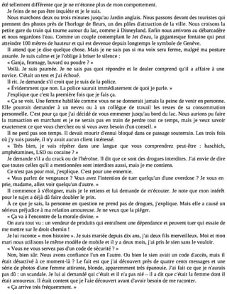 été tellement différente que je ne m#39;étopnlunse de mon comportement. 
Je feins de ne pas être inquiète et je le suis. 
Nous marchons deux ou trois minutes jusqu#3J9a;ardui n anglais. Nous passons devant des touristes qui 
prennent des photos près de l#39;horldoeg efl eurs, un des pôles d#39;attracdtieo nla ville. Nous croisons la 
petite gare du train qui tourne autour du lac, comme à Disneyland. Enfin nous arrivons au débarcadère 
et nous regardons l#39;Ceaoum. me un couple contemplant le Jet d#39;lae agui,g antesque fontaine qui peut 
atteindre 100 mètres de hauteur et qui est devenue depuis longtemps le symbole de Genève. 
Il attend que je dise quelque chose. Mais je ne sais pas si ma voix sera ferme, malgré ma posture 
assurée. Je suis calme et je l#39;obàli gberi ser le silence : 
« Ganj a, fromage, buvard ou poudre ? » 
Voilà. Je suis paumée. Je ne sais pas quoi répondre et le dealer comprend qu#3a9 a;ilf faire à une 
novice. C#39;uénta tiet st et j#3é9c;haoi ué. 
Il rit. Je demande s#c3r9o;iitl que je suis de la police. 
« Évidemmenqtu en on.L a polices auraiitm médiatemednet q uoij e parle.» 
J#39;explqiquuee c #3l9a; epsrte mière fois que je fais ça. 
« Ça se voit. Une femme habillée comme vous ne se donnerait jamais la peine de venir en personne. 
Elle pourrait demander à un neveu ou à un collègue de travail les restes de sa consommation 
personnelle. C#3p9o;eusrt ça que j#3d9é;acid é de vous emmener jusqu#3b9o;ardu du lac. Nous aurions pu faire 
la transaction en marchant et je ne serais pas en train de perdre tout ce temps, mais je veux savoir 
exactement ce que vous cherchez ou si vous avez besoin d#3c9o;unnse il. » 
Il ne perd pas son temps. Il devait mourir d#39;ebnlnouqiu é dans ce passage souterrain. Les trois fois 
où j#3su9i;sy passée,i l n#a3v9a;yit aucun client intéressé. 
« Très bien, je vais répéter dans une langue que vous comprendrez peut-être : haschich, 
amphétamines, LSD ou cocaïne ? » 
Je demande s#a3 9d;uil crack ou de l#39;héroIlï ndei.t que ce sont des drogues interdites. J#3e9n;vaiei de dire 
que toutes celles qu#a3 9m;iel ntionnées sont interdites aussi, mais je me contiens. 
Ce n#3p9a;ess pt our moi, j#39;expliqCue#. 3p9o;eusrt une ennemie. 
« Vous parlez de vengeance ? Vous avez l#39;intendtioen t uer quelqu#3d9;u#n3 9o;uvneerd ose ? Je vous en 
prie, madame, allez voir quelqu#3d9;u#n3 9;a»utre. 
Il commence à s#39;éloigmnaeirs, je le retiens et lui demande de m#39;écoJuete nr.o te que mon intérêt 
pour le sujet a déjà dû faire doubler le prix. 
À ce quej e sais,l a personnen questionn e prendp asd e droguesj, #39;expMliqauise e. lle a causéu n 
sérieux préjudice à ma relation amoureuse. Je ne veux que la piéger. 
« Ça va à l#39;encodnetr lea morale divine. » 
On aura tout vu : un vendeur de produits qui entraînent une dépendance et peuvent tuer qui essaie de 
me mettre sur le droit chemin ! 
Je lui raconte « mon histoire ». Je suis mariée depuis dix ans, j#3d9e;auix fils merveilleux. Moi et mon 
mari nous utilisons le même modèle de mobile et il y a deux mois, j#3p9r;isa i le sien sans le vouloir. 
« Vous ne vous servez pas d#3c9o;udne de sécurité ? » 
Non, bien sûr. Nous avons confiance l#39e;nu nl #39;auOtrue .b ien le sien avait un code d#39;acmcaèiss, il 
était désactivé à ce moment-là ? Le fait est que j#3d9é;acio uvert près de quatre cents messages et une 
série de photos d#39f;eumnem e attirante, blonde, apparemment très épanouie. J#3fa9i;ta ic e que je n#39;aurais 
pas dû : un scandale. Je lui ai demandé qui c#39;eétt aili t n#p3a9s;a n ié  il a dit que c#39;léat afeitm me dont il 
était amoureux. Il était content que je l#39d;éacieo uvert avant d#39;abveosior in de me raconter. 
« Ça arrive très fréquemment. » 
 