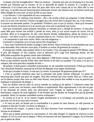 Le dealer s#3f9a;iet sét vangélisateur ! Mais je continue  j#39;invetonutet cela sur-le-champ et je me sens 
excitée par l#39;histoqiuree je raconte. Je lui ai demandé de quitter la maison. Il a accepté et, le 
lendemain, il m#l3a9is;asé avec nos deux fils pour aller vivre avec l#39;amdoeu sr a vie. Mais elle l#t3r9è;sa 
mal reçu, vu qu#39t;reolulev ait beaucoup plus intéressant d#39;auvnoeir r elation avec un homme marié que 
d#39o;êbtlrigeé e de vivre avec un mari qu#39n;el#lep3 a9s; ac hoisi. 
« Les femmes ! C#3i9m;epsots sible de vous comprendre. » 
Je trouve aussi. Je continue mon histoire : elle a dit qu#39n;ell#e3 9;éptaasit p réparée à l#39;iddé#e3 9;habiter 
avec lui et tout s#3t9e;remsti né. Comme j#39;imagqiune cela arrive dans la plupart des cas, il est revenu à 
la maison me demander pardon. J#3p9a;radio nné. D#39;ailletuorust, ce que je voulais, c#39;qéutait# r3e9v;iel nne. 
Je suis une femme amoureuse et je ne saurais pas vivre sans la personne que j#39;aime. 
Sauf que maintenant, passé quelques semaines, je constate qu#3a9 c;hil angé de nouveau. Il n#39p;leust 
assez bête pour laisser son mobile à portée de main, alors je n#3a9u;acui n moyen de savoir s#3s9e;ils 
revoient. Mais je le soupçonne. Et elle, cette femme blonde, indépendante, pleine de charme et de 
pouvoir  me retire ce qu#y3 9a; idl e plus important dans la vie : l#39;amSoauirt.- il ce qu#3l9;e#s3t9 ;am?our 
« Je comprends ce que vous voulez. Mais c#3t9r;èess td angereux. » 
Comment il comprend, si je n#3p9a;sa ei ncore fini d#39;expliq?uer 
« Vous avez l#39;intendtieo nte ndre un piège à cette femme. Nous n#39;apvaosn sla marchandise que vous 
avez demandée. Pour exécuter votre plan, il faudrait au moins 30 grammes de cocaïne. » 
Il attrape son mobile, tape quelque chose et me montre. C#3u9n;ees pt age du portail CNN Money, avec 
le prix des drogues. Je suis surprise, mais je découvre qu#3s9;#il 39;dag#it3 9re;upno rtage récent, sur les 
difficultés auxquelles les grands cartels sont confrontés. 
« Comme vous pouvez le voir, vous allez dépenser 5 000 francs suisses. Cela en vaut-il la peine ? 
N#39;espta-cse m eilleur marché d#39;cahllerz cette femme et de faire un scandale ? En outre, à ce que j#39;compris, elle n#3p9e;eustt- être coupable de rien. » 
De pasteur, il était passé à conseiller matrimonial. Et, de conseiller matrimonial, il finit par évoluer 
vers consultant financier, essayant de m#39;évdiete dr épenser mon argent inutilement. 
Je dis que j#39;accleep rties que. Je sais que j#3r9a;isaoi n. Et pourquoi 30 grammes plutôt que 10 ? 
« C#39la;e sqtu antité minimale pour que la personne soit punie comme trafiquant. La peine est 
beaucoup plus lourde que pour les usagers. Vous êtes certaine que vous voulez faire ça ? Parce que, 
sur le chemin jusque chez vous ou chez cette femme, vous pouvez être arrêtée et vous ne pourrez pas 
expliquer la possession de drogue. » 
Tous les dealers sont-ils ainsi ou suis-je tombée sur quelqu#39d;eu ns pécial ? J#39;adorererasitse r des 
heures à causer avec cet homme, assez brillant et expérimenté. Mais apparemment il est très occupé. 
Il me demande de revenir dans une demi-heure avec l#39;argeenn t espèces. Je vais jusqu#3u9n;à 
distributeur, surprise de mon ingénuité. Il est évident que les dealers ne transportent pas de grandes 
quantités. Sinon, ils seraient considérés comme trafiquants ! 
Je reviens et il est là. Je lui remets l#39;argdeisnctr ètement et il m#39;indiuqnuee poubelle que nous 
pouvons voir de là où nous nous trouvons. 
« Je vous en prie, ne laissez pas la marchandise à la portée de cette femme, car elle pourrait se 
tromper et finir par l#39;avaCle rs. erait un désastre. » 
Cet homme est unique ; il pense à tout. S#é3t9a;itl directeur d#39m;uunleti nationale, il gagnerait une 
fortune en dividendes. 
Alors que je pense poursuivre la conversation, il s#39d;éejàst éloigné. Je regarde de nouveau le lieu 
indiqué. Et s#n39#;ial3 v9a;yit rien là-dedans ? Mais ces hommes ont une réputation à soigner, ils ne feraient 
pas ce genre de chose. 
 