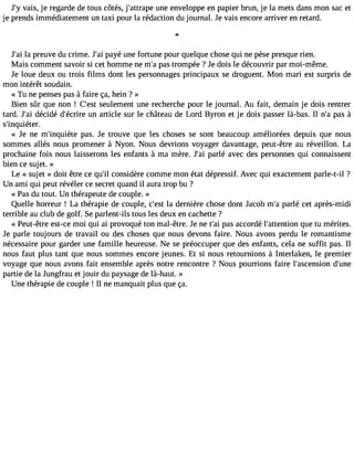 J#v3a9is;y, je regarde de tous côtés, j#39;attruanpee enveloppe en papier brun, je la mets dans mon sac et 
je prends immédiatement un taxi pour la rédaction du journal. Je vais encore arriver en retard. 
l 
J#3la9 ;parie uve du crime. J#3p9a;yaéi une fortune pour quelque chose qui ne pèse presque rien. 
Mais comment savoir si cet homme ne m#p3a9s;a tr ompée ? Je dois le découvrir par moi-même. 
Je loue deux ou trois films dont les personnages principaux se droguent. Mon mari est surpris de 
mon intérêt soudain. 
« Tu ne penses pas à faire ça, hein ? » 
Bien sûr que non ! C#39s;eeuslte ment une recherche pour le journal. Au fait, demain je dois rentrer 
tard. J#3d9é;caiid é d#39;éucrnir ea rticle sur le château de Lord Byron et je dois passer là-bas. Il n#p3a9s;a à 
s#39;inquiéter. 
« Je ne m#39;inqupièatse. Je trouve que les choses se sont beaucoup améliorées depuis que nous 
sommes allés nous promener à Nyon. Nous devrions voyager davantage, peut-être au réveillon. La 
prochaine fois nous laisserons les enfants à ma mère. J#3p9a;raléi avec des personnes qui connaissent 
bien ce sujet. » 
Le « sujet » doit être ce qu#c3o9n;isl idère comme mon état dépressif. Avec qui exactement parle-t-il ? 
Un ami qui peut révéler ce secret quand il aura trop bu ? 
« Pas du tout. Un thérapeute de couple. » 
Quelle horreur ! La thérapie de couple, c#39la; edset rnière chose dont Jacob m#p3a9r;laé cet après-midi 
terrible au club de golf. Se parlent-ils tous les deux en cachette ? 
« Peut-être est-ce moi qui ai provoqué ton mal-être. Je ne t#3p9a;sa ia ccordé l#39;attenqtiuoen tu mérites. 
Je parle toujours de travail ou des choses que nous devons faire. Nous avons perdu le romantisme 
nécessaire pour garder une famille heureuse. Ne se préoccuper que des enfants, cela ne suffit pas. Il 
nous faut plus tant que nous sommes encore jeunes. Et si nous retournions à Interlaken, le premier 
voyage que nous avons fait ensemble après notre rencontre ? Nous pourrions faire l#39;ascendsio#n3 9;partie de la Jungfrau et jouir du paysage de là-haut. » 
Une thérapie de couple ! Il ne manquait plus que ça. 
 