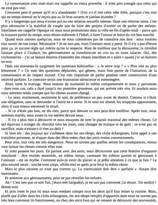 La conversation avec mon mari me rappelle un Vieux proverbe : il n#39p;ieres t aveugle que celui qui 
ne veut pas voir. 
Comment peut-il penser qu#3m9;i#l a3b9a;an donnée ? D#3a9-;ot-ùil tiré cette idée folle, puisque c#39m;eosi t 
qui en temps normal ne le reçois pas au lit bras ouverts et jambes écartées ? 
Il y a longtemps que nous n#39;apvaosn se u une relation sexuelle intense. Dans une relation saine, c#39;plus nécessaire à la stabilité du couple que de faire des projets d#39;avoeun ird e parler des enfants. 
Interlaken me rappelle l#39;épooqùu neo us nous promenions dans la ville en fin d#39;après- mpidai rce que 
la majeure partie du temps, nous étions enfermés à l#39;hô àtfeal,ir e l#39;ameot ubro ire du vin bon marché. 
Quand nous aimons quelqu#39n;ouuns, ne nous contentons pas de connaître son âme : nous voulons 
tout savoir de son corps. Nécessaire ? Je ne sais pas, mais l#39;instninocuts y porte. Et il n#a3 9p;ays d#39;heure 
pour ça, ni aucune règle qui mérite qu#3l9a; orne specte. Rien de meilleur que la découverte, la timidité 
laissant place à l#39;audlaecse ,g émissements se transformant en cris ou en mots salaces. Oui, des 
cochonneries  j#3u9n; abi esoin énorme d#39;entednedsr ec hoses interdites et « sales » quand j#3u9n; ahi omme 
en moi. 
Dans ces moments-là surgissent les questions habituelles : « Je serre trop ? » « Plus vite ou plus 
lentement ? » Ce sont des questions déplacées, qui gênent, mais font partie de l#39;initiatiodne, la 
connaissance et du respect mutuel. C#39tr;èess t important de parler pendant cette construction d#39;intimité parfaite. Le contraire serait une frustration silencieuse et mensongère. 
Alors vient le mariage. Nous tentons de maintenir le même comportement et nous y parvenons 
 dans mon cas, cela a duré jusqu#m39a; àp remière grossesse, qui est arrivée très vite. Et soudain nous 
nous sommes rendu compte que les choses avaient changé. 
 Le sexe, maintenant, seulement le soir, de préférence un peu avant de dormir. Comme si c#39;était 
une obligation, sans se demander si l#39;aeuntr ae envie. Si le sexe est absent, les soupçons apparaissent, 
alors il vaut mieux entretenir le rituel. 
 Si ce n#39;péatasi tb on, ne dis rien, parce que demain ce sera peut-être meilleur. Après tout, nous 
sommes mariés, nous avons la vie entière devant nous. 
 Il n#a3 9p;lyu s rien à découvrir et nous essayons de tirer le plaisir maximal des mêmes choses. Ce 
qui équivaut à manger du chocolat tous les jours, sans changer de marque et de goût : ce n#39p;aess ut n 
sacrifice, mais n#39;exister-iet-nil au-delà ? 
Si bien sûr : des joujoux qui s#39;achèdtaennst les sex-shops, des clubs échangistes, faire appel à une 
troisième personne, se risquer dans des fêtes osées chez des amis moins conventionnels. 
Pour moi, tout cela est très dangereux. Nous ne savons pas quelles seront les conséquences, mieux 
vaut laisser les choses comme elles sont. 
Et ainsi passent les jours. En parlant avec des amis, nous découvrons que cette histoire d#39;orgasme 
simultané  être excités ensemble, en même temps, caressant les mêmes parties et gémissant à 
l#39;unis soens t un mythe. Comment puis-je avoir du plaisir si je prête attention à ce que je fais ? Le 
plus naturel serait : touche mon corps, affole-moi et après je te ferai la même chose. 
Mais le plus souvent ce n#39p;aess tc omme ça. La communion doit être « parfaite ». Autant dire 
inexistante. 
Et attention aux gémissements, pour ne pas réveiller les enfants. 
Ah ! C#3b9o;ens tq ue ce soit fini, j#39;étrtèasis fatigué(e), je ne sais pas comment j#3r9é;uasi si. Toi seul(e) ! 
Bonne nuit. 
Et puis vient le jour où nous nous rendons compte tous les deux qu#3fa9u;itl briser la routine. Mais, 
plutôt que d#39;daallenrs les clubs échangistes, les sex-shops remplis d#39;appadroenilst nous ne savons pas 
très bien comment ils fonctionnent, ou chez des amis fous qui ne cessent de découvrir des nouveautés, 
 