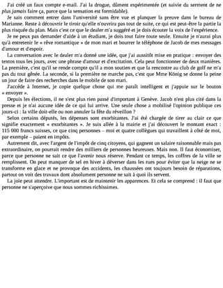 J#3c9ré;aéi un faux compte e-mail. J#3la9 ;adir ogue, dûment expérimentée (et suivie du serment de ne 
plus jamais faire ça, parce que la sensation est formidable). 
Je sais comment entrer dans l#39;universaitén s être vue et planquer la preuve dans le bureau de 
Marianne. Reste à découvrir le tiroir qu#39n;el#le3 9;ouvprairsa t out de suite, ce qui est peut-être la partie la 
plus risquée du plan. Mais c#3c9e;e qsut e le dealer m#s3u9g;ag éré et je dois écouter la voix de l#39;expérience. 
Je ne peux pas demander d#39; àaiudne étudiant, je dois tout faire toute seule. Ensuite je n#39;apulurasi 
qu#e3n9t;ràe tenir le « rêve romantique » de mon mari et bourrer le téléphone de Ja cob de mes messages 
d#39;ameto dur #39;espoir. 
La conversation avec le dealer m#d3o9n;an é une idée, que j#3a9u;asis itôt mise en pratique : envoyer des 
textos tous les jours, avec une phrase d#39;ameto dur #39;excitatCioenla. peut fonctionner de deux manières. 
La première, c#39q;ues#t s3e9 ;riel nde compte qu#a3 9m;iol n soutien et que la rencontre au club de golf ne m#pas du tout gênée. La seconde, si la première ne marche pas, c#39q;uees tM me Kônig se donne la peine 
un jour de faire des recherches dans le mobile de son mari. 
J#39;acc àèdInet ernet, je copie quelque chose qui me paraît intelligent et j#39;appsuuire le bouton 
« envoyer ». 
Depuis les élections, il ne s#39p;lues t rien passé d#39;impor àtaGnte nève. Jacob n#39p;leust cité dans la 
presse et je n#3a9u;caui ne idée de ce qui lui arrive. Une seule chose a mobilisé l#39;opinpiuobnl ique ces 
jours-ci : la ville doit-elle ou non annuler la fête du réveillon ? 
Selon certains députés, les dépenses sont exorbitantes. J#3é9t;éa ic hargée de tirer au clair ce que 
signifie exactement « exorbitantes ». Je suis allée à la mairie et j#3d9é;acio uvert le montant exact : 
115 000 francs suisses, ce que cinq personnes  moi et quatre collègues qui travaillent à côté de moi, 
par exemple  paient en impôts. 
Autrement dit, avec l#39;ardge nlt #39;imdpeô ct inq citoyens, qui gagnent un salaire raisonnable mais pas 
extraordinaire, on pourrait rendre des milliers de personnes heureuses. Mais non. Il faut économiser, 
parce que personne ne sait ce que l#39;avneonuirs réserve. Pendant ce temps, les coffres de la ville se 
remplissent. On peut manquer de sel en hiver à déverser dans les rues pour éviter que la neige ne se 
transforme en glace et ne provoque des accidents, les chaussées ont toujours besoin de réparations, 
partout on voit des travaux dont absolument personne ne sait à quoi ils servent. 
La joie peut attendre. L#39;imporetasnt td e maintenir les apparences. Et cela se comprend : il faut que 
personne ne s#39;aperçqouivee n ous sommes richissimes. 
 