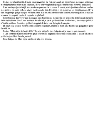 Je dois me réveiller tôt demain pour travailler. Le fait que Jacob ait ignoré mes messages a fini par 
me rapprocher de mon mari. Pourtant, il y a une vengeance que j#3l9;#a3i 9;intendtieo nm ettre à exécution. 
Il est vrai que je n#3d9é;jaài plus envie ou presque de la mener à terme, mais je déteste laisser tomber 
mes projets en plein milieu. Vivre, c#39p;resntd re des décisions et en supporter les conséquences. Il y a 
très longtemps que je n#3p9a;sa ri éfléchi ainsi, et c#3p9e;eustt- être une des raisons pour lesquelles je suis de 
nouveau là, au petit matin, à regarder le plafond. 
Cette histoire d#39;envdoeyse rm essages à un homme qui me rejette est une perte de temps et d#39;argent. 
Je ne m#39;intérepslusse à son bonheur. En réalité je veux qu#s3o9i;ti l bien malheureux, parce que je lui ai 
offert le meilleur de moi et qu#m39;i#ls 3u9g;ag éré de faire une thérapie de couple. 
Et pour cela je dois mettre cette sorcière en prison, même si mon âme flambe au purgatoire pour 
des siècles. 
Je dois ? D#3a9i;-oj ùe tiré cette idée ? Je suis fatiguée, très fatiguée, et je n#39;aprraivse à dormir. 
« Les femmes mariées souffrent plus souvent de dépression que les célibataires », disait un article 
publié aujourd#39d;ahnusi le journal. 
Je ne l#3p9a;sa il u. Mais cette année est très, très bizarre. 
 