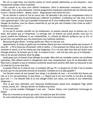 Ma Vie va super-bien, tout marche comme je l#39;apvraoisje té adolescente, je suis heureuse ; mais 
brusquement quelque chose se produit. 
C#39c;oemstm e si un virus avait infecté l#39;ordinatAeulorr. s la destruction commence, lente, mais 
implacable. Tout va plus lentement. Certains programmes importants requièrent plus de mémoire pour 
s#39;ouCvreir.t ains fichiers  photos, textes  disparaissent sans laisser de trace. 
On en cherche la raison et l#39n;eo ntr ouve rien. On demande à des amis qui comprennent mieux le 
sujet, mais eux non plus ne parviennent pas à détecter le problème. L#39;ordinaetesut rv ide, lent, et il ne 
vous appartient plus. Celui qui le possède maintenant est le virus indétectable. Certes, on peut toujours 
changer de machine, mais les choses conservées là, qui ont pris tant d#39;an ànéêetrse mises en ordre ? 
Perdues à tout jamais ? 
Ce n#3p9a;ess jtu ste. 
Je n#3p9a;sa il e moindre contrôle sur les événements. La passion absurde pour un homme qui, à ce 
stade, doit penser que je l#39;importuLnee . mariage avec un homme qui paraît proche, mais qui n#jamais montré ses faiblesses et ses vulnérabilités. La volonté de détruire quelqu#39q;uuen je n#3v9u;ai 
qu#39f;ouisn,e sous prétexte que cela exterminera mes fantômes intérieurs. 
Beaucoup de gens disent : le temps guérit tout. Mais ce n#3p9a;ess vt rai. 
Apparemment, le temps ne guérit que ces bonnes choses que nous aimerions garder pour toujours. Il 
nous dit : « Ne te laisse pas illusionner, voilà la réalité. » C#3p9o;eusrtq uoi les choses que je lis pour me 
remonter le moral, je ne les retiens pas très longtemps. Il y a un trou dans mon âme qui draine toute 
l#39;éneprogsieit ive, ne laissant que le vide. Je connais le trou  cela fait des mois que je le fréquente  
mais je ne sais pas comment sortir du piège. 
Jacob pense que j#3b9e;saoi in d#39t;huénrea pie de couple. Mon chef me considère comme une excellente 
journaliste. Mes enfants notent le changement dans mon comportement, mais ils ne demandent rien. 
Mon mari a compris ce que je ressentais seulement quand nous sommes allés dans un restaurant et que 
j#3te9n;atéi de lui ouvrir mon âme. 
Je prends l#39;isPuar dla table de nuit. Je multiplie 365 par 70. Le résultat est 25 350. C#3l9e; ensot mbre 
de jours que vit une personne normale en moyenne. Combien en ai-je déjà gaspillé ? 
Les femmes autour de moi passent leur temps à se plaindre de tout. « Je travaille huit heures par 
jour, et si j#3u9n;aei promotion, ce sera douze. » « Depuis que je me suis mariée, je n#3p9lu;asi de temps 
pour moi. » « J#3c9h;earic hé Dieu et je suis obligée d#39;aalulexr cultes, aux messes et aux cérémonies 
religieuses. » 
Tout ce que nous cherchons avec beaucoup d#39;enthousiaqsumaen d nous atteignons l#39;aâdguel te 
 amour, travail, foi  finit par devenir un fardeau trop lourd. 
Il n#3a9 q;yu #39m;uannei ère d#39;échaàp ptoeur t cela : l#39;amAoiumr.e r, c#39tr;aensst former l#39;esclaveange 
liberté. 
Mais en ce moment je ne peux pas aimer. Je n#39;éproquvee d e la haine. 
Et, aussi absurde que cela paraisse, cela donne un sens à mes journées. 
 