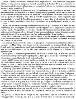 J#39;aràri vle #39;endorùo itM arianne donne ses cours de philosophie  une annexe qui, à ma grande 
surprise, se trouve sur un campus de l#39;hôpuitnaivl ersitaire de Genève. Alors je commence à me 
demander : ce célèbre cours qui figure dans son curriculum n#39;epsats-i lu ne formation hors cursus sans 
la moindre valeur académique ? 
J#3g9a;raéi ma voiture près d#3s9u;upne rmarché et j#3m9;aaric hé environ un kilomètre pour arriver ici, dans 
cet amoncellement de petits édifices au milieu d#39b;uenllee campagne verte, avec un petit lac au milieu, 
et des flèches de toutes parts indiquant les directions. C#39là; eqsut e sont les diverses installations qui, 
bien que paraissant éloignées, sont à bien y réfléchir complémentaires : l#39;haoilesp italière pour 
personnes âgées et un asile de fous. L#39;apssiylec hiatrique se trouve dans un joli bâtiment du xxe siècle 
où vont se former psychiatres, infirmières, psychologues et psychothérapeutes venant de toute 
l#39;Europe. 
Je passe devant une chose étrange, qui ressemble aux balises que l#3r9e;onnco ntre au bout d#39p;uisnte 
d#39;atterrissdaagnes les aéroports. Pour en connaître l#39;utjieli téd ois lire la plaque à côté. Il s#39d;ag#it3 9;sculpture appelée Passage 2000, une « musique visuelle » formée de dix barrières de passage à niveau 
équipées de lumières rouges. Je me demande si la personne qui a fait cela était un des patients, mais je 
continue à lire et je découvre que l#39;Suevsrte d #39s;cuunlep trice célèbre. Respectons l#39;art. 
C#39l;e#s3t9 ;hedur ed éjeuner  mon seul moment libre de la journée. Les choses les plus intéressantes 
de ma vie arrivent toujours à l#39;hdeu rdeé jeuner  rencontres avec des amies, des hommes politiques, 
des « sources » et des dealers. 
Les salles de classe doivent être vides. Je ne peux pas me rendre au restaurant communautaire, où 
Marianne  ou Mme Kônig  doit être en train de rejeter ses cheveux blonds sur le côté d#3g9e;usnte 
d#39;entannudi,i s que les gamins qui font leurs études là imaginent ce qu#3p9o;iulsr raient faire pour séduire 
cette femme si intéressante, et que les filles voient en elle un modèle d#39;élégadnc#e3, 9;intelligeentc ed e 
bonne conduite. 
Je vais jusqu#l3a9 ;ràé ception et je demande où est la salle de Mme Kônig. On m#39;inforqmue c#39;l#39;hdeu rdeé jeuner (comment pouvais-j e l#39;igno!)r.e Jr e dis que je ne veux pas l#39;interromdparnes son 
moment de repos, aussi l#39;attender a ài-laj porte de la salle. 
Je suis habillée comme une personne absolument normale, de celles que l#3r9e;ogna rde une fois et que 
l#39o;uobnl ie l#39;instsaunivt ant. La seule chose suspecte est que je porte des lunettes noires un jour 
nuageux. Je laisse la réceptionniste apercevoir des pansements sous mes lunettes. Elle en conclura 
certainement que je viens de faire une chirurgie plastique. 
Je me dirige vers l#39;endorùo iMt arianne donne ses cours, surprise par mon self-control. J#3im9;aagi iné 
que j#39;aupreauisr , que je pourrais renoncer à mi-chemin, mais non. Je suis là et je me sens absolument 
à l#39;aSisi eu.n jour je devais écrire sur moi, je ferais comme Mary Shelley et son Victor Frankenstein : 
je voulais seulement sortir de la routine, chercher un sens à ma vie inintéressante et sans défis. Le 
résultat a été un monstre capable de compromettre des innocents et de sauver des coupables. 
Tout le monde a un côté obscur. Tous ont envie de faire l#39;expériednuc ep ouvoir absolu. Je lis des 
histoires de torture et de guerre et je vois que ceux qui infligent la souffrance, au moment où ils 
peuvent exercer le pouvoir, sont mus par un monstre inconnu, mais, quand ils rentrent chez eux, se 
transforment en pères de famille dociles, serviteurs de la patrie et excellents maris. 
Je me rappelle une fois, encore jeune, où un petit ami m#d3e9m;aa ndé de m#39;occduep esro n caniche. Je 
détestais ce chien. Je devais partager avec lui l#39;attendtieo nl #39;homqmuee j #39;aimJaeis v.o ulais tout son 
amour. 
Ce j our-là, j#39d;éaci idé de me venger de cet ingrat animal, qui ne collaborait en rien au 
développement de l#39;humanmitaéi,s dont la passivité éveillait amour et tendresse. J#3c9o;maim encé à 
 