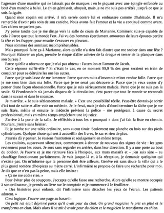 l#39;agredsse#r3 9m;uannei ère qui ne laissait pas de marques : en le piquant avec une épingle enfoncée au 
bout d#3m9;aunnc he à balai. Le chien gémissait, aboyait, mais je ne me suis pas arrêtée jusqu#c3e9 ;qàu e je 
sois fatiguée. 
Quand mon copain est arrivé, il m#3s9e;raré e contre lui et embrassée comme d#39;habituIld em. #remerciée d#39;apvroisir soin de son caniche. Nous avons fait l#39;ameot ular vie a continué comme avant. 
Les chiens ne parlent pas. 
J#p3e9n;ys e tandis que je me dirige vers la salle de cours de Marianne. Comment suis-je capable de 
cela ? Parce que tout le monde l#39J;es#t3v. u9 ;adie s hommes éperdument amoureux de leurs épouses perdre 
la tête et les frapper, pour ensuite s#39;exceuns pelre urant. 
Nous sommes des animaux incompréhensibles. 
Mais pourquoi faire ça à Marianne, alors qu#39n;ell#er3i e9n;a fait d#39;aquutere m e snober dans une fête ? 
Pourquoi élaborer un plan, prendre le risque d#39;alclehre ter de la drogue et tenter de la planquer dans 
son bureau ? 
Parce qu#39a;e ollbet enu ce que je n#3p9a;sa oi btenu : l#39;attenetito ln #39;amdoeu Jra cob. 
Cette réponse suffit-elle ? Si c#39;élet acita s, en ce moment 99,9 % des gens seraient en train de 
conspirer pour se détruire les uns les autres. 
Parce que je suis lasse de me lamenter. Parce que ces nuits d#39;insommnie# 39re;onndtu e folle. Parce que 
je me sens bien dans ma folie. Parce que je ne serai pas découverte. Parce que je veux cesser d#penser d#39f;auçnoen obsessionnelle. Parce que je suis sérieusement malade. Parce que je ne suis pas la 
seule. Si Frankenstein n#ja3m9;ai s disparu de la circulation, c#39p;aerscte que tout le monde se reconnaît 
dans le savant et dans le monstre. 
Je m#39;arr«ê Jtee. suis sérieusement malade. » C#3u9n;ees tp ossibilité réelle. Peut-être devrais-je sortir 
d#3t9o;uict i de suite et aller voir un médecin. Je le ferai, mais je dois d#39;atbeormrdi ner la tâche que je me 
suis fixée, même si ensuite le médecin prévient la police  me protégeant à cause du secret 
professionnel, mais en même temps empêchant une injustice. 
J#39;ar àrivlae porte de la salle. Je réfléchis à tous les « pourquoi » dont j#3f9a;iat i la liste en chemin. 
Pourtant, j#39;esnatrnes hésiter. 
Et je tombe sur une table ordinaire, sans aucun tiroir. Seulement une planche en bois sur des pieds 
cylindriques. Quelque chose qui sert à accueillir des livres, le sac et rien de plus. 
J#39;audrûa yis penser. Je ressens frustration et soulagement en même temps. 
Les couloirs, auparavant silencieux, commencent à donner de nouveau des signes de vie : les gens 
reviennent pour les cours. Je sors sans regarder en arrière, dans leur direction. Il y a une porte au bout 
du couloir. Je l#39;ouevt rjee me retrouve face à l#39;hospaicuex, murs massifs et  j#39s;ueins sûre  au 
chauffage fonctionnant parfaitement. Je vais jusque-là et, à la réception, je demande quelqu#39q;uuin 
n#39;expiasste. On m#39;inforqmue la personne doit être ailleurs, Genève est sans doute la ville qui a le 
plus grand nombre d#39;hospaiuce msè tre carré. L#39;infirmisèere p ropose de faire une recherche pour moi. 
Je dis que ce n#3p9a;ess lta peine, mais elle insiste : 
« Ça ne me coûte rien. » 
Pour éviter plus de soupçons, j#39;accqeupte# 39f;aesllsee une recherche. Alors qu#39s;eel lme ontre occupée 
à son ordinateur, je prends un livre sur le comptoir et je commence à le feuilleter. 
« Des histoires pour enfants, dit l#39;infirmièsraen s détacher les yeux de l#39;écrLaens. patients 
adorent. » 
C#3l9o;geisqtu e. J#39;ouunvere p age au hasard : 
Un petit rat était déprime parce qu#3a9va;ili t peur du chat. Un grand magicien le prit en pitié et le 
transforma en chat. Mais alors il se mit à avoir peur du chien et le magicien le transforma en chien. 
 