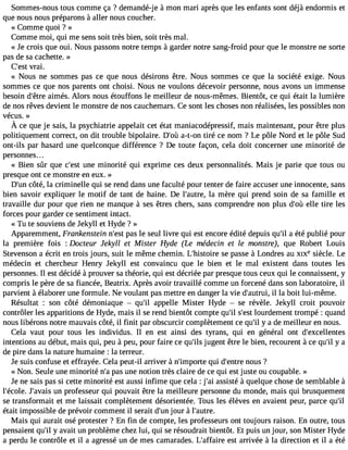 Sommes-nous tous comme ça ? demandé-j e à mon mari après que les enfants sont déjà endormis et 
que nous nous préparons à aller nous coucher. 
« Comme quoi ? » 
Comme moi, qui me sens soit très bien, soit très mal. 
« Je crois que oui. Nous passons notre temps à garder notre sang-froid pour que le monstre ne sorte 
pas de sa cachette. » 
C#39;versati . 
« Nous ne sommes pas ce que nous désirons être. Nous sommes ce que la société exige. Nous 
sommes ce que nos parents ont choisi. Nous ne voulons décevoir personne, nous avons un immense 
besoin d#39a;êimtreé s. Alors nous étouffons le meilleur de nous-mêmes. Bientôt, ce qui était la lumière 
de nos rêves devient le monstre de nos cauchemars. Ce sont les choses non réalisées, les possibles non 
vécus. » 
À ce quej e sais,l a psychiatriea ppelaict et étatm aniacodépressmifa, ism aintenanpt,o urê trep lus 
politiquement correct, on dit trouble bipolaire. D#3a9-;to-ùo n tiré ce nom ? Le pôle Nord et le pôle Sud 
ont-ils par hasard une quelconque différence ? De toute façon, cela doit concerner une minorité de 
personnes. . . 
« Bien sûr que c#39u;nees tm inorité qui exprime ces deux personnalités. Mais je parie que tous ou 
presque ont ce monstre en eux. » 
D#3c9ô;utén, la criminelle qui se rend dans une faculté pour tenter de faire accuser une innocente, sans 
bien savoir expliquer le motif de tant de haine. De l#39;aulatr em, ère qui prend soin de sa famille et 
travaille dur pour que rien ne manque à ses êtres chers, sans comprendre non plus d#3e9l;loeù tire les 
forces pour garder ce sentiment intact. 
« Tu te souviens de J ekyll et Hyde ? » 
Apparemment, Frankenstein n#39p;aess lte seul livre qui est encore édité depuis qu#a3 9é;tiél publié pour 
la première fois : Docteur Jekyll et Mister Hyde (Le médecin et le monstre), que Robert Louis 
Stevenson a écrit en trois jours, suit le même chemin. L#39;histsoeir ep asse à Londres au XIXesiècle. Le 
médecin et chercheur Henry Jekyll est convaincu que le bien et le mal existent dans toutes les 
personnes. Il est décidé à prouver sa théorie, qui est décriée par presque tous ceux qui le connaissent, y 
compris le père de sa fiancée, Beatrix. Après avoir travaillé comme un forcené dans son laboratoire, il 
parvient à élaborer une formule. Ne voulant pas mettre en danger la vie d#39;auilt rulai, boit lui-même. 
Résultat : son côté démoniaque  qu#3a9p;pil elle Mister Hyde  se révèle. Jekyll croit pouvoir 
contrôler les apparitions de Hyde, mais il se rend bientôt compte qu#s39;#il3 l9o;uersdte ment trompé : quand 
nous libérons notre mauvais côté, il finit par obscurcir complètement ce qu#y3 9a; idl e meilleur en nous. 
Cela vaut pour tous les individus. Il en est ainsi des tyrans, qui en général ont d#39;excellentes 
intentions au début, mais qui, peu à peu, pour faire ce qu#3ju9g;ilesn t être le bien, recourent à ce qu#y3 9a;il 
de pire dans la nature humaine : la terreur. 
Je suis confuse et effrayée. Cela peut-il arriver à n#39;impqourtie d #39;ennotures ? 
« Non. Seule une minorité n#p3a9s; au ne notion très claire de ce qui est juste ou coupable. » 
Je ne sais pas si cette minorité est aussi infime que cela : j#3a9s;saiis té à quelque chose de semblable à 
l#39;écJole#.3 9;auvna ipsr ofesseur qui pouvait être la meilleure personne du monde, mais qui brusquement 
se transformait et me laissait complètement désorientée. Tous les élèves en avaient peur, parce qu#39;était impossible de prévoir comment il serait d#3jo9u;urn à l#39;autre. 
Mais qui aurait osé protester ? En fin de compte, les professeurs ont toujours raison. En outre, tous 
pensaient qu#y3 9a;vila it un problème chez lui, qui se résoudrait bientôt. Et puis un jour, son Mister Hyde 
a perdu le contrôle et il a agressé un de mes camarades. L#39;affeasirte a rrivée à la direction et il a été 
 