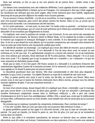 Dans une semaine, je fais ce que je me suis promis de ne jamais faire : rendre visite à des 
psychiatres. 
J#3o9b;taein u trois consultations avec des médecins différents. Leurs agendas étaient complets  signe 
qu#y3 9a;i lp lus de déséquilibrés à Genève qu#3n9e;o ln #39;imagJine#.3 c9o;maim encé à dire que c#39;uértgaeit nt et 
les secrétaires ont rétorqué que tout était urgent, elles m#39r;eomnte rcié pour mon intérêt, regrettaient 
beaucoup de ne pas pouvoir déplacer les rendez-vous d#39;auptarteiesn ts. 
J#3e9u; arei cours à l#39;aintofauitl lible : j#3d9it; aoi ù je travaillais. Le mot magique « journaliste », suivi du 
nom d#3j9o;uurnn al important, peut ouvrir des portes comme les fermer. Dans ce cas, je savais que le 
résultat serait favorable. Les consultations ont été inscrites. 
Je n#3a9v;earit i personne  ni mon mari, ni mon chef. J#3re9n;adiu visite au premier  un homme un peu 
bizarre, à l#39;acbcreitnatn nique, qui m#t3o9u;ta d e suite prévenue qu#n39;#il3 9;péatasi tc onventionné. Je me suis 
demandé s#n3e9 ;tirla vaillait pas illégalement en Suisse. 
J#3e9x;paliq ué, avec toute la patience du monde, ce qui m#39;arrivJaei tm. e suis servie des exemples de 
Frankenstein et son monstre, de Docteur Jekyll et Mister Hyde. Je l#3im9;palio ré de m#39;a àidmera îtriser 
le monstre qui surgissait et menaçait d#39;écha àppmeor n contrôle. Il m#d3e9m;aa ndé ce que cela voulait 
dire. Je ne lui ai pas donné les vrais détails, qui m#39;auracioemntp romise, par exemple cette tentative de 
faire en sorte que cette femme soit injustement arrêtée pour trafic. 
J#3d9é;caidi é de raconter un mensonge : j#3e9x;palii qué que j#39;adveasis i dées de meurtre, que je pensais à 
tuer mon mari pendant qu#3d9o;riml ait. Il m#3d9e;ma andé si l#39d;eu nn ous deux avait un amant ou une 
maîtresse et j#3d9i;ta iq ue non. Il a parfaitement compris et a trouvé cela normal. Un an de traitement, 
avec trois séances par semaine, ferait diminuer de 50 % cette pulsion. J#39;échtaoisq uée ! Et si je tuais 
mon mari avant ? Il a répondu que ce qui se passait était un « transfert », un « fantasme » et que les 
vrais assassins ne cherchent jamais d#39;aide. 
Avant que je sorte, il m#f3a9it; ap ayer 250 francs suisses et a demandé à la secrétaire d#39;inscdreirse 
consultations régulières à partir de la semaine suivante. Je l#3r9e;maie rcié, j#3d9it; aqi ue je devais consulter 
mon agenda et j#3f9e;rami é la porte pour ne jamais revenir. 
Le deuxième psychiatre était une femme. Elle était conventionnée et elle était plus disposée à 
entendre ce que j#39;a àvaraisc onter. J#3ré9p;aéit é l#39;histaouir es ujet de la volonté de tuer mon mari. 
« Bon, je pense parfois moi aussi à tuer le mien, me dit-elle, un sourire aux lèvres. Mais nous 
savons vous et moi que si toutes les femmes réalisaient leurs désirs secrets, presque tous les enfants 
seraient orphelins de père. C#3u9n;ees itm pulsion normale. » 
Normale ? 
Au bout d#3c9e;urtna in temps, durant lequel elle m#e3x9p;aliq ué que j#39;é«t ainist imidée » par le mariage, 
que sans aucun doute « je n#39;apvaasis d e place pour grandir » et que ma sexualité « provoquait des 
troubles hormonaux amplement connus dans la littérature médicale », elle a pris son carnet 
d#39;ordonnaentc eésc rit le nom d#3a9n;utind épresseur célèbre. Elle a ajouté que, avant que le médicament 
ne fasse effet, j#39;affronteeranicso re un mois d#39;emnfaeirs, bientôt tout cela ne serait plus qu#3s9o;unve nir 
désagréable. 
Du moment que je continue à prendre les comprimés, évidemment. Pour combien de temps ? 
« C#3t9rè;ess vt ariable. Mais je crois que dans trois ans je pourrai déjà diminuer la dose. » 
Le grand problème quand on fait appel à la Sécurité sociale, c#39q;uees tl a note est envoyée chez le 
patient. J#3p9a;yaéi en liquide, j#3f9e;rami é la porte et, une fois de plus, j#3j9u;raéi que je ne reviendrais 
jamais dans cet endroit. 
Enfin je suis allée à la troisième consultation, de nouveau un homme dans un cabinet dont la 
décoration avait dû coûter une fortune. Contrairement aux deux premiers, il m#é3c9o;au tée avec attention 
 