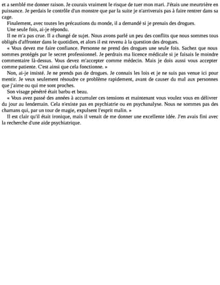 et a semblé me donner raison. Je courais vraiment le risque de tuer mon mari. J#39;uéntaei sm eurtrière en 
puissance. Je perdais le contrôle d#3m9;ounns tre que par la suite je n#39;arriveprasis à faire rentrer dans sa 
cage. 
Finalement, avec toutes les précautions du monde, il a demandé si je prenais des drogues. 
Une seule fois, ai-j e répondu. 
Il ne m#p3a9s;a c rue. Il a changé de sujet. Nous avons parlé un peu des conflits que nous sommes tous 
obligés d#39;affrodnatenrs le quotidien, et alors il est revenu à la question des drogues. 
« Vous devez me faire confiance. Personne ne prend des drogues une seule fois. Sachez que nous 
sommes protégés par le secret professionnel. Je perdrais ma licence médicale si je faisais le moindre 
commentaire là-dessus. Vous devez m#39;accecpotemrm e médecin. Mais je dois aussi vous accepter 
comme patiente. C#3a9i;nessit que cela fonctionne. » 
Non, ai-je insisté. Je ne prends pas de drogues. Je connais les lois et je ne suis pas venue ici pour 
mentir. Je veux seulement résoudre ce problème rapidement, avant de causer du mal aux personnes 
que j#39;aoimu eq ui me sont proches. 
Son visage pénétré était barbu et beau. 
« Vous avez passé des années à accumuler ces tensions et maintenant vous voulez vous en délivrer 
du jour au lendemain. Cela n#39;expiasste e n psychiatrie ou en psychanalyse. Nous ne sommes pas des 
chamans qui, par un tour de magie, expulsent l#39;emsparliitn . » 
Il est clair qu#é3t9a;itl ironique, mais il venait de me donner une excellente idée. J#3a9v;aeins fini avec 
la recherche d#39a;uidnee p sychiatrique. 
 