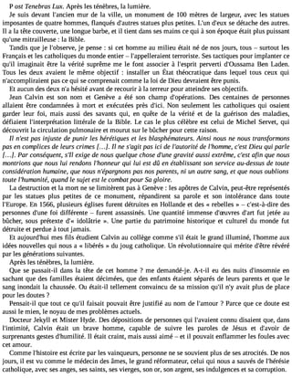 P ost Tenebras Lux. Après les ténèbres, la lumière. 
Je suis devant l#39;anmcieunr de la ville, un monument de 100 mètres de largeur, avec les statues 
imposantes de quatre hommes, flanqués d#39;austraetus es plus petites. L#3d9;u#n3 9s;eu dxé tache des autres. 
Il a la tête couverte, une longue barbe, et il tient dans ses mains ce qui à son époque était plus puissant 
qu#39m;uitnrea illeuse : la Bible. 
Tandis que je l#39;obsejerv ep,e nse : si cet homme au milieu était né de nos jours, tous  surtout les 
Français et les catholiques du monde entier  l#39;appelleratieernrot riste. Ses tactiques pour implanter ce 
qu#3im9;ailg inait être la vérité suprême me le font associer à l#39;espperrivt erti d#39;0ussaBmena Laden. 
Tousl es deuxa vaientl e mêmeo bjectif : installeru n État théocratiqued ansl equelt ous ceuxq ui 
n#39;accomplirapieanst c e qui se comprenait comme la loi de Dieu devraient être punis. 
Et aucun des deux n#h3é9s;iaté avant de recourir à la terreur pour atteindre ses objectifs. 
Jean Calvin est son nom et Genève a été son champ d#39;opératioDness. centaines de personnes 
allaient être condamnées à mort et exécutées près d#39N;iocin. seulement les catholiques qui osaient 
garder leur foi, mais aussi des savants qui, en quête de la vérité et de la guérison des maladies, 
défiaient l#39;interprétatlitoténr ale de la Bible. Le cas le plus célèbre est celui de Michel Servet, qui 
découvrit la circulation pulmonaire et mourut sur le bûcher pour cette raison. 
Il n#3p9a;ess ti njuste de punir les hérétiques et les blasphémateurs. Ainsi nous ne nous transformons 
pas en complices de leurs crimes [. . .]. Il ne s#39p;aagsi ti ci de l#39;autodreit él #39;homcm#e3, D9;ieesut qui parle 
[. . .]. Par conséquent, s#e3x9i;gIle de nous quelque chose d#39g;uranvei té aussi extrême, c#39a;feins tq ue nous 
montrions que nous lui rendons l#39;honnqeuui rl ui est dû en établissant son service au-dessus de toute 
considération humaine, que nous n#39;épargpnaosn sn os parents, ni un autre sang, et que nous oublions 
toute l#39;humaqnuitaén, d le sujet est le combat pour Sa gloire. 
La destruction et la mort ne se limitèrent pas à Genève : les apôtres de Calvin, peut-être représentés 
par les statues plus petites de ce monument, répandirent sa parole et son intolérance dans toute 
l#39;EuroEpne 1. 566, plusieurs églises furent détruites en Hollande et des « rebelles »  c#39;est-à-ddeirse 
personnes d#39f;ouin ed ifférente  furent assassinés. Une quantité immense d#39;Suvdre#s3 9fu;at rjte tée au 
bûcher, sous prétexte d#i3d9o;l«â trie ». Une partie du patrimoine historique et culturel du monde fut 
détruite et perdue à tout jamais. 
Et aujourd#39m;heusi fils étudient Calvin au collège comme s#é3t9a;itl le grand illuminé, l#39;homamuxe 
idées nouvelles qui nous a « libérés » du joug catholique. Un révolutionnaire qui mérite d#39r;éêvtréer é 
par les générations suivantes. 
Après les ténèbres, la lumière. 
Que se passait-il dans la tête de cet homme ? me demandé-je. A-t-il eu des nuits d#39;insomennie 
sachant que des familles étaient décimées, que des enfants étaient séparés de leurs parents et que le 
sang inondait la chaussée. Ou était-il tellement convaincu de sa mission qu#n39;#ila3 v9a;yit plus de place 
pour les doutes ? 
Pensait-il que tout ce qu#3fa9is;ial it pouvait être justifié au nom de l#39;am?o Puar rce que ce doute est 
aussi le mien, le noyau de mes problèmes actuels. 
Docteur Jekyll et Mister Hyde. Des dépositions de personnes qui l#39;avacioennt u disaient que, dans 
l#39;intimiCtéa, lvin était un brave homme, capable de suivre les paroles de Jésus et d#39;avdoeir 
surprenants gestes d#39;humiIlli téé.t ait craint, mais aussi aimé  et il pouvait enflammer les foules avec 
cet amour. 
Comme l#39;histeosirte é crite par les vainqueurs, personne ne se souvient plus de ses atrocités. De nos 
jours, il est vu comme le médecin des âmes, le grand réformateur, celui qui nous a sauvés de l#39;hérésie 
catholique, avec ses anges, ses saints, ses vierges, son or, son argent, ses indulgences et sa corruption. 
 