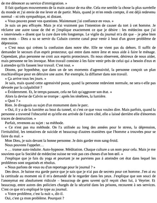 de me dénoncer au service d#39;immigrat»ion. 
Il fait quelques mouvements de la main autour de ma tête. Cela me semble la chose la plus surréelle 
du monde et j#3e9n;avie de me lever et de partir. Mais, quand je m#3r9e;nedns compte, il est déjà redevenu 
normal  ni très sympathique, ni distant. 
« Vous pouvez poser vos questions. Maintenant j#3c9o;nafi iance en vous. » 
Je suis un peu effrayée. Mais je n#3v9ra;aimi ent pas l#39;intentdioen c auser du tort à cet homme. Je 
réclame une autre tasse de thé et j#39;expliqeuxea ctement ce que je désire : les médecins que j#39;« interviewés » disent que la cure dure très longtemps. Le vigile du journal m#d3i9t ;aq ue  je pèse bien 
mes mots  Dieu a su se servir du Cubain comme canal pour venir à bout d#3g9r;uanve problème de 
dépression. 
« C#39n;oeusst qui créons la confusion dans notre tête. Elle ne vient pas du dehors. Il suffit de 
demander le secours d#3e9s;upnri t protecteur, qui entre dans notre âme et nous aide à faire le ménage. 
Cependant, plus personne ne croit aux esprits protecteurs. Ils nous observent, désireux de nous aider, 
mais personne ne les invoque. Mon travail consiste à les faire venir près de celui qui a besoin d#39e;et ux 
à attendre qu#3f9a;silsse nt leur travail. C#3t9o;uets. t » 
Disons, par hypothèse, que dans un de ses moments d#39;agressivlait ép, ersonne conçoit un plan 
machiavélique pour en détruire une autre. Par exemple, la diffamer dans son travail. 
« Ça arrive tous les jours. » 
Je sais, mais quand cette agressivité passe, quand la personne redevient normale, ne sera-t-elle pas 
dévorée par la culpabilité ? 
« ÉvidemmenEt.t , le tempsp assanct,e lan ef ait qu#39;agsgornaé vteart. » 
Alors la devise de Calvin se trompe : après les ténèbres, la lumière. 
« Q1101 ? » 
Rien. Je divaguais au sujet d#3m9;ounnu ment dans le parc. 
« Oui, il y a de la lumière au bout du tunnel, si c#39ce;e qsut e vous voulez dire. Mais parfois, quand la 
personne a traversé l#39;obscuerti tqéu #39e;esltl ea rrivée de l#39;acuôttrée, elle a laissé derrière elle d#39;énormes 
traces de destruction. » 
Parfait, revenons au sujet : sa méthode. 
« Ce n#39p;aes t ma méthode. On l#3u9ti;lais ée au long des années pour le stress, la dépression, 
l#39;irritabililteés, tentatives de suicide et beaucoup d#39;aumtraensi ères que l#39;homam treo uvées pour se 
faire du mal. » 
Mon Dieu, je suis devant la bonne personne. Je dois garder mon sang-froid. 
Nous pouvons l#39;appeler... 
« transe auto-induite. Auto-hypnose. Méditation. Chaque culture a un nom pour cela. Mais je me 
souviens que la Société de médecine suisse ne voit pas ces choses d#3b9o;unn S il. » 
J#39;expliqquuee je fais du yoga et pourtant je ne parviens pas à atteindre cet état dans lequel les 
problèmes sont organisés et résolus. 
« Nous parlons de vous ou d#3r9e;puonr tage pour le journal ? » 
Des deux. Je baisse ma garde parce que je sais que je n#3p9a;sa id e secrets pour cet homme. J#3a9i ;eenu 
la certitude au moment où il m#d3e9m;aa ndé de le regarder dans les yeux. J#39;explqiquuee son souci de 
l#39;anonyemsat t absolument ridicule  beaucoup de gens savent qu#3re9ç;iol it chez lui, à Veyrier. Et 
beaucoup, entre autres des policiers chargés de la sécurité dans les prisons, recourent à ses services. 
C#3c9e;e qsut e m#e3x9p;aliq ué le type au journal. 
« Votre problème, c#3l9a; ensut it », dit-il. 
Oui, c#3ç9a;e msto n problème. Pourquoi ? 
 