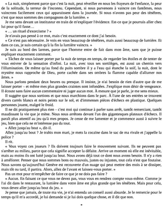 « La nuit, simplement parce que c#3l9a; ensut it, peut réveiller en nous les frayeurs de l#39;enfalnac pee, ur 
de la solitude, la terreur de l#39;inconCneup. endant, si nous parvenons à vaincre ces fantômes, nous 
vaincrons facilement ceux qui apparaissent dans la journée. Si nous n#39;avpoanss p eur des ténèbres, 
c#3q9u;ees nt ous sommes des compagnons de la lumière. » 
Je me sens devant un instituteur en train de m#39;expliqlu#e3r 9;évideEncset-.c e que je pourrais aller chez 
lui pour qu#f3a9s;sile ... 
« un rituel d#39;exorcisme? » 
Je n#39;apvaasi sp ensé à ce mot, mais c#3e9x;easctt ement ce dont j#3b9e;saoi in. 
« Ce n#39p;aess nt écessaire. Je vois en vous beaucoup de ténèbres, mais aussi beaucoup de lumière. Et 
dans ce cas, je suis certain qu#la3 9f;inà la lumière vaincra. » 
Je suis au bord des larmes, parce que l#39;homemntere de fait dans mon âme, sans que je puisse 
expliquer exactement comment. 
« Tâchez de vous laisser porter par la nuit de temps en temps, de regarder les étoiles et de tenter de 
vous enivrer de la sensation d#39;infLinai . nuit, avec tous ses sortilèges, est aussi un chemin vers 
l#39;illuminatioDne. même qu#3f9o;nadu du puits sombre il y a l#39q;euai ué tanche la soif, la nuit, dont le 
mystère nous rapproche de Dieu, porte cachée dans ses ombres la flamme capable d#39;allumnoesr 
âmes. » 
Nous parlons pendant deux heures ou presque. Il insiste, je n#3b9e;saoi in de rien d#39;aquutree d e me 
laisser porter  et même mes plus grandes craintes sont infondées. J#39;explmiqoune désir de vengeance. 
Il écoutes ansfa irea ucunc ommentairnei jugera ucunm ot.À mesureq uej e parle,je mes ensm ieux. 
Il suggèreq uen ouss ortionse t quen ousm archionds ansle parc.À l#39d;eu snees e ntrées et rouvent 
divers carrés blancs et noirs peints sur le sol, et d#39;immenpsièecse s d#39;écehne cpsl astique. Quelques 
personnes jouent, malgré le froid. 
Il ne dit pratiquement plus rien  c#39m;eosi tq ui continue à parler sans arrêt, tantôt remerciant, tantôt 
maudissant la vie que je mène. Nous nous arrêtons devant l#39d;eusn g igantesques plateaux d#39;échIlecs. 
paraît plus attentif au jeu qu#m39e;sà propos. Je cesse de me lamenter et je commence aussi à suivre le 
jeu, bien que cela ne m#39;intérpeasse d u tout. 
« Allez jusqu#3b9o;auut », dit-il. 
Allez jusqu#3b9o;auut ? Je trahis mon mari, je mets la cocaïne dans le sac de ma rivale et j#39;applaelle 
police ? 
Il rit. 
« Vous voyez ces joueurs ? Ils doivent toujours faire le mouvement suivant. Ils ne peuvent pas 
s#39;ararêut emr ilieu, parce que cela signifie accepter la défaite. Arrive un moment où elle est inévitable, 
mais au moins ils ont lutté jusqu#3b9o;auut. Nous avons déjà tout ce dont nous avons besoin. Il n#a3 9ri;eyn 
à améliorer. Penser que nous sommes bons ou mauvais, justes ou injustes, tout cela n#39q;uees tf outaise. 
Nous savons qu#39;aujourdGe#n3è9v;heu ei st recouverte d#3n9u;uang e qui peut mettre des mois à se dissiper, 
mais tôt ou tard, il partira. Alors, allez de l#39;aevta lnati ssez-vous porter. » 
Pas un mot pour m#39;empêdceh efar ire ce que je ne dois pas faire ? 
« Aucun. En faisant ce que vous ne devez pas, vous vous en rendrez compte vous-même. Comme je 
l#3d9it; adi ans le restaurant, la lumière dans votre âme est plus grande que les ténèbres. Mais pour cela, 
vous devez aller jusqu#3b9o;auut du jeu. » 
Je pense que jamais, de toute ma vie, je n#3e9n;taein du un conseil aussi absurde. Je le remercie pour le 
temps qu#m39;i#la 3c9c;ao rdé, je lui demande si je lui dois quelque chose, et il dit que non. 
l 
 