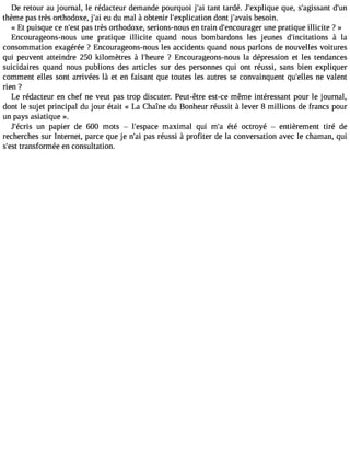 De retour au journal, le rédacteur demande pourquoi j#3t9a;nati tardé. J#39;explqiquuee, s#39;agisdsa#n3t thème pas très orthodoxe, j#3e9u;a di u mal à obtenir l#39;explicadtiont j#39;abveasiso in. 
« Et puisque ce n#3p9a;ess ttr ès orthodoxe, serions-nous en train d#39;encouruangee rp ratique illicite ? » 
Encourageons-nous une pratique illicite quand nous bombardons les jeunes d#39;incitatio ànsla 
consommation exagérée ? Encourageons-nous les accidents quand nous parlons de nouvelles voitures 
qui peuvent atteindre 250 kilomètres à l#39;he?u Eren courageons-nous la dépression et les tendances 
suicidaires quand nous publions des articles sur des personnes qui ont réussi, sans bien expliquer 
comment elles sont arrivées là et en faisant que toutes les autres se convainquent qu#39;enlele vsa lent 
rien ? 
Le rédacteur en chef ne veut pas trop discuter. Peut-être est-ce même intéressant pour le journal, 
dont le sujet principal du jour était « La Chaîne du Bonheur réussit à lever 8 millions de francs pour 
un pays asiatique ». 
J#39;éucnr isp apier de 600 mots  l#39;espmaacxei mal qui m#3é9té;a octroyé  entièrement tiré de 
recherches sur Internet, parce que je n#3p9a;sa ir éussi à profiter de la conversation avec le chaman, qui 
s#39t;reasnts formée en consultation. 
 