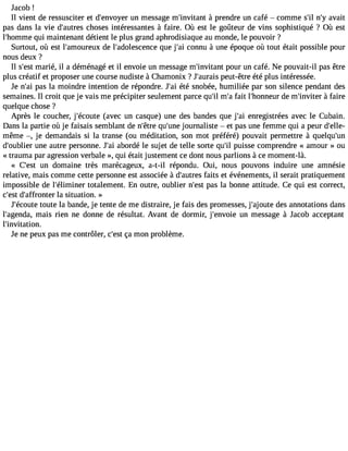 Jacob ! 
Il vient de ressusciter et d#39;envuony emr essage m#39;invit àanptr endre un café  comme s#n39;#ila3 v9a;yit 
pas dans la vie d#39;aucthreos es intéressantes à faire. Où est le goûteur de vins sophistiqué ? Où est 
l#39;homqmui em aintenant détient le plus grand aphrodisiaque au monde, le pouvoir ? 
Surtout, où est l#39;amourdeeu lx #39;adolesceqnucee j #3c9o;anin u à une époque où tout était possible pour 
nous deux ? 
Il s#3m9;aersité , il a déménagé et il envoie un message m#39;inviptaonutr un café. Ne pouvait-il pas être 
plus créatif et proposer une course nudiste à Chamonix ? J#39;apuerauits- être été plus intéressée. 
Je n#3p9a;sa il a moindre intention de répondre. J#3é9té;a si nobée, humiliée par son silence pendant des 
semaines. Il croit que je vais me précipiter seulement parce qu#m39;i#l f3a9it; al #39;honndeu mr #39;inv àitfeari re 
quelque chose ? 
Après le coucher, j#39;éco(auvtee c un casque) une des bandes que j#3e9n;arei gistrées avec le Cubain. 
Dans la partie où je faisais semblant de n#39q;êutre# 39jo;uunren aliste  et pas une femme qui a peur d#39;elle-même 
, je demandais si la transe (ou méditation, son mot préféré) pouvait permettre à quelqu#39;d#39;oubulnieer autre personne. J#3a9b;oarid é le sujet de telle sorte qu#3p9u;isil se comprendre « amour » ou 
«trauma par agression verbale », qui était justement ce dont nous parlions à ce moment-là. 
« C#39u;ne std omaine très marécageux, a-t-il répondu. Oui, nous pouvons induire une amnésie 
relative, mais comme cette personne est associée à d#39;aufatritess et événements, il serait pratiquement 
impossible de l#39;élimitnoetar lement. En outre, oublier n#39p;aess tl a bonne attitude. Ce qui est correct, 
c#39d;es#t 39;affrontlear situation. » 
J#39;éctoute la bande, je tente de me distraire, je fais des promesses, j#39;ajoduetse a nnotations dans 
l#39;agemndaais, rien ne donne de résultat. Avant de dormir, j#39;envuoni em essage à Jacob acceptant 
l#39;invitation. 
Je ne peux pas me contrôler, c#3ç9a;e msto n problème. 
 