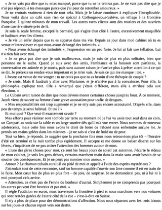 « Je ne vais pas dire que tu m#3m9;aansq ué, parce que tu ne le croiras pas. Je ne vais pas dire que je 
n#3p9a;sa ri épondu à tes messagesp arce que j#3p9e;uari de retomber amoureux. » 
Je ne croirais vraiment à rien de tout cela. Mais je le laisse continuer à expliquer l#39;inexplicable. 
Nous voilà dans un café sans rien de spécial à Collonges-sous-Salève, un village à la frontière 
française, à quinze minutes de mon travail. Les autres rares clients sont des routiers et des ouvriers 
d#39c;aurnreiè re située près de là. 
Je suis la seule femme, excepté la barmaid, qui s#39;adgi#te3 c9ô;utén à l#39;auetxrcee, ssivement maquillée 
et badinant avec les clients. 
« Je vis un enfer depuis que tu es apparue dans ma vie. Depuis ce jour dans mon cabinet où tu es 
venue m#39;intervieewt eqru e nous avons échangé des intimités. » 
« Nous avons échangé des intimités », l#39;expresessiot nu n peu forte. Je lui ai fait une fellation. Lui 
n#3ri9e;na fait avec moi. 
« Je ne peux pas dire que je suis malheureux, mais je suis de plus en plus solitaire, bien que 
personne ne le sache. Quand je suis avec des amis, l#39;ambiaentc ela boisson sont parfaites, la 
conversation est animée et je souris, puis sans aucune raison je n#39;arprliuvse à prêter attention à ce qui 
se dit. Je prétexte un rendez-vous important et je m#3v9a;eisn. Je sais ce qui me manque : toi. » 
L#39;heesutr vee nue de me venger : tu ne crois pas que tu as besoin d#39t;huénrea pie de couple ? 
« Je crois. Mais il faudrait y aller avec Marianne, et je n#39;arpraivse à la convaincre. Pour elle, la 
philosophie explique tout. Elle a remarqué que j#39;édtaififsé rent, mais elle a attribué cela aux 
élections. » 
Le Cubaina vaitr aisond ed ireq uen ousd evonsm enerc ertainecsh osejsu squ#b3o9u;ta.À u cem oment, 
Ja cob vient de sauver sa femme d#39g;uranvee accusation pour trafic de drogues. 
« Mes responsabilités ont trop augmenté et je ne m#s3u9i;sy pas encore accoutumé. D#39;aeplrleè,s dans 
peu de temps je serai habitué. Et toi ? » 
Et moi quoi ? Que veut-il exactement savoir ? 
Mes efforts pour résister sont tombés par terre au moment où je l#3v9u; aai ssis tout seul dans un coin, 
un Campari au soda sur la table et un large sourire dès qu#m39;i#l v3u9e;a e ntrer. Nous sommes de nouveau 
adolescents, mais cette fois nous avons le droit de boire de l#39;alcsoaonls enfreindre aucune loi. Je 
prends ses mains gelées dans les miennes  je ne sais si c#3d9e;e fsrto id ou de peur. 
Tout va bien, je réponds. Je suggère que la prochaine fois nous nous retrouvions plus tôt  l#39;horaire 
d#39e;sétt éte rminé et la nuit tombe plus rapidement. Il accepte et me donne un baiser discret sur les 
lèvres, s#39;inquiédtea nnte pas attirer l#39;attendtieosn h ommes autour de nous. 
« L#39d;uense p ires choses pour moi, ce sont les beaux jours de soleil cet automne. J#39;éclea rrtied eau 
de mon cabinet, je vois les gens dehors, certains marchent main dans la main sans avoir besoin de se 
soucier des conséquences. Et je ne peux pas montrer mon amour. » 
Amour ? Le chaman cubain aurait-il eu pitié de moi et appelé à l#39;daeidse e sprits mystérieux ? 
J#39;attentoduati sd e cette rencontre, sauf un homme capable d#39;ousvornir â me comme il est en train de 
le faire. Mon cSur bat de plus en plus fort  de joie, de surprise. Je ne demanderai pas, ni à lui ni à 
moi pourquoi cela arrive. 
« Attention, ce n#39p;aess td e l#39;ednuvi eb onheur d#39;auStriumi.p lement je ne comprends pas pourquoi 
les autres peuvent être heureux et pas moi. » 
Il règle l#39;addietino ne uros, nous traversons la frontière à pied et nous marchons vers nos voitures 
qui sont restées garées de l#39;acuôttrée de la rue  c#39;est-àe-dni rSe uisse. 
Il n#a3 9p;lyu s de place pour des démonstrations d#39;affectNioonu.s nous séparons avec les trois bisous 
sur les joues et chacun repart vers son destin. 
 