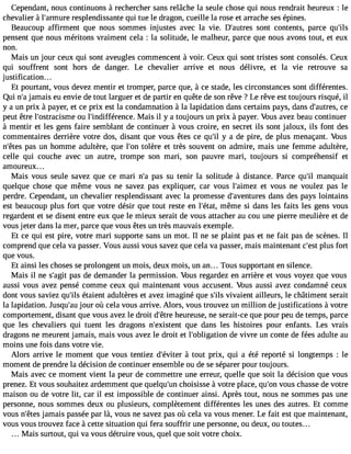 Cependant, nous continuons à rechercher sans relâche la seule chose qui nous rendrait heureux : le 
chevalier à l#39;armreusrpel endissante qui tue le dragon, cueille la rose et arrache ses épines. 
Beaucoup affirment que nous sommes injustes avec la vie. D#39;austorenst contents, parce qu#39;pensent que nous méritons vraiment cela : la solitude, le malheur, parce que nous avons tout, et eux 
non. 
Mais un jour ceux qui sont aveugles commencent à voir. Ceux qui sont tristes sont consolés. Ceux 
qui souffrent sont hors de danger. Le chevalier arrive et nous délivre, et la vie retrouve sa 
justification. . . 
Et pourtant, vous devez mentir et tromper, parce que, à ce stade, les circonstances sont différentes. 
Qui n#ja3m9;ai s eu envie de tout larguer et de partir en quête de son rêve ? Le rêve est toujours risqué, il 
y a un prix à payer, et ce prix est la condamnation à la lapidation dans certains pays, dans d#39;auctrees, 
peut être l#39;ostraciosmu el #39;indifférenMcaei.s il y a toujours un prix à payer. Vous avez beau continuer 
à mentir et les gens faire semblant de continuer à vous croire, en secret ils sont jaloux, ils font des 
commentaires derrière votre dos, disant que vous êtes ce qu#3y 9a;i l de pire, de plus menaçant. Vous 
n#39;pêatess u n homme adultère, que l#39to;olènr e et très souvent on admire, mais une femme adultère, 
celle qui couche avec un autre, trompe son mari, son pauvre mari, toujours si compréhensif et 
amoureux... 
Mais vous seule savez que ce mari n#p3a9s;a s u tenir la solitude à distance. Parce qu#3m9a;inl quait 
quelque chose que même vous ne savez pas expliquer, car vous l#39;aimete zv ous ne voulez pas le 
perdre. Cependant, un chevalier resplendissant avec la promesse d#39;aventduarenss des pays lointains 
est beaucoup plus fort que votre désir que tout reste en l#39;émtaêtm, e si dans les faits les gens vous 
regardent et se disent entre eux que le mieux serait de vous attacher au cou une pierre meulière et de 
vous jeter dans la mer, parce que vous êtes un très mauvais exemple. 
Et ce qui est pire, votre mari supporte sans un mot. Il ne se plaint pas et ne fait pas de scènes. Il 
comprend que cela va passer. Vous aussi vous savez que cela va passer, mais maintenant c#3p9l;uess tf ort 
que vous. 
Et ainsi les choses se prolongent un mois, deux mois, un an... Tous supportant en silence. 
Mais il ne s#39p;aagsi td e demander la permission. Vous regardez en arrière et vous voyez que vous 
aussi vous avez pensé comme ceux qui maintenant vous accusent. Vous aussi avez condamné ceux 
dont vous saviez qu#3é9t;ailise nt adultères et avez imaginé que s#3v9iv;ialsie nt ailleurs, le châtiment serait 
la lapidation. Jusqu#3jo9u;ar uo ù cela vous arrive. Alors, vous trouvez un million de justifications à votre 
comportement, disant que vous avez le droit d#39h;êeturere use, ne serait-ce que pour peu de temps, parce 
que les chevaliers qui tuent les dragons n#39;exisqteunet dans les histoires pour enfants. Les vrais 
dragons ne meurent jamais, mais vous avez le droit et l#39;obligadtioen v ivre un conte de fées adulte au 
moins une fois dans votre vie. 
Alors arrive le moment que vous tentiez d#39;év àitteoru t prix, qui a été reporté si longtemps : le 
moment de prendre la décision de continuer ensemble ou de se séparer pour toujours. 
Mais avec ce moment vient la peur de commettre une erreur, quelle que soit la décision que vous 
prenez. Et vous souhaitez ardemment que quelqu#3c9h;uonis isse à votre place, qu#3v9o;ouns chasse de votre 
maison ou de votre lit, car il est impossible de continuer ainsi. Après tout, nous ne sommes pas une 
personne, nous sommes deux ou plusieurs, complètement différentes les unes des autres. Et comme 
vous n#39j;aêmteasi s passée par là, vous ne savez pas où cela va vous mener. Le fait est que maintenant, 
vous vous trouvez face à cette situation qui fera souffrir une personne, ou deux, ou toutes... 
Mais surtout, qui va vous détruire vous, quel que soit votre choix. 
 