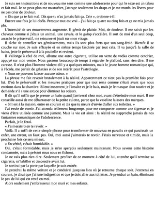 Je suis ses instructions et de nouveau me sens comme une adolescente pour qui le sexe est un tabou 
et fait mal. Je ne peux plus me masturber, j#39;attrsaepuele ment les draps et je me mords les lèvres pour 
ne pas crier de douleur. 
« Dis que ça te fait mal. Dis que tu n#3ja9m;aasi s fait ça. Crie », ordonne-t-il. 
Encore une fois je lui obéis. Presque tout est vrai  j#3f9a;ita iç a quatre ou cinq fois et ça ne m#ja3m9;ai s 
plu. 
L#39;intendseit és es mouvements augmente. Il gémit de plaisir. Moi, de douleur. Il me saisit par les 
cheveux comme si j#39;éutna isa nimal, une cavale, et le galop s#39;accéIllè rseo.r t de moi d#3s9e;uunl coup, 
arrache le préservatif, me retourne et jouit sur mon visage. 
Il tâche de contrôler ses gémissements, mais ils sont plus forts que son sang-froid. Bientôt il se 
couche sur moi. Je suis effrayée et en même temps fascinée par tout cela. Il va jusqu#3la9 ;sàa lle de 
bains, jette le préservatif à la poubelle et revient. 
Il s#39;alloàn gceô té de moi, allume une autre cigarette, utilise un verre de vodka comme cendrier, 
appuyé sur mon ventre. Nous passons beaucoup de temps à regarder le plafond, sans rien dire. Il me 
caresse. Il n#39p;lues t l#39;homvimolee nt d#y3 9a;i lq uelques minutes, mais le jeune homme romantique qui, 
à l#39;écmoele p, arlait de galaxies et de son intérêt pour l#39;astrologie. 
« Nous ne pouvons laisser aucune odeur. » 
La phrase me fait revenir brutalement à la réalité. Apparemment ce n#39p;aess tla première fois pour 
lui. D#39le; opùr éservatif et les mesures pratiques pour que tout reste comme c#39;éatvaaitn t que nous 
entrions dans la chambre. Silencieusement je l#39;inseutl tje le hais, mais je le masque d#3s9o;unri re et je 
demande s#a3 9u;nile astuce pour éliminer les odeurs. 
Il dit qu#s3u9f;fiilt que je prenne un bain quand j#39;arrivechraeiz moi, avant d#39;étreimndorne mari. Il me 
conseille aussi de me débarrasser de la petite culotte, parce que la vaseline laissera des marques. 
« S#e3s9t; i àl la maison, entre en courant et dis que tu meurs d#39;ednv#ie3 9;aullex rt oilettes. » 
J#3e9n;vaiie de vomir. J#3a9tt;eani du tellement longtemps pour me comporter comme une tigresse et je 
viens d#39u;êtitlriseé e comme une jument. Mais la vie est ainsi : la réalité ne s#39;apprjoacmhaei s de nos 
fantasmes romantiques de l#39;adolescence. 
Parfait, je le ferai. 
« J#39;aimeraibsi en te revoir. » 
Voilà. Il a suffi de cette simple phrase pour transformer de nouveau en paradis ce qui paraissait un 
enfer, une erreur, un faux pas. Oui, moi aussi j#39;aimetrea irse voir. J#39;éntearivse use et timide, mais la 
prochaine fois ce sera mieux. 
« En vérité, c#39;féotramiti dable. » 
Oui, c#39;éfotarmit idable, mais je m#39a;peenr çois seulement maintenant. Nous savons cette histoire 
condamnée, mais à présent nous nous en fichons. 
Je ne vais plus rien dire. Seulement profiter de ce moment à côté de lui, attendre qu#t3e9r;mil ine sa 
cigarette, m#39;habeiltl edre scendre avant lui. 
Je sortirai par la porte par laquelle je suis entrée. 
Je prendrai la même voiture et je conduirai jusqu#39lie;auu où je retourne chaque soir. J#39;entreenrai 
courant, je dirai que j#3u9n;ea ii ndigestion et que je dois aller aux toilettes. Je prendrai un bain, éliminant 
le peu de lui qui est resté en moi. 
Alors seulement j#39;embrassmeorani mari et mes enfants. 
 