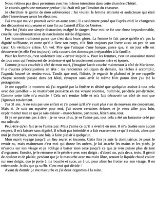 Nous n#39;étpioanss d eux personnes avec les mêmes intentions dans cette chambre d#39;hôtel. 
Je courais après une romance perdue ; lui était mû par l#39;instdinuc ct hasseur. 
Je cherchais le gamin de mon adolescence ; lui voulait la femme attirante et audacieuse qui était 
allée l#39;interviewer avant les élections. 
J#3c9ru;a qi ue ma vie pourrait avoir un autre sens ; il a seulement pensé que l#39;après-mlei dcih angerait 
desd iscussionesn nuyeuseest s ansfi n auC onseidl #39d;eÉG taetn ève. 
Pour lui j#39;éutnaeis simple distraction, malgré le danger. Pour moi ce fut une chose impardonnable, 
cruelle, une démonstration de narcissisme mêlée d#39;égoïsme. 
Les hommes trahissent parce que c#39d;aensst leurs gènes. La femme le fait parce qu#39n;ell#ep3 a9s;a l a 
dignité suffisante, et outre qu#39l;ievlrle son corps, elle finit toujours par livrer aussi un peu de son 
cSur. Un véritable crime. Un vol. Pire que l#39;attadqu#e3 9b;uanneq ue, parce que, si un jour elle est 
découverte (et elle l#39to;eusjot urs), cela causera des dommages irréparables à la famille. 
Pour les hommes, c#39se;euslet ment une « erreur stupide ». Pour les femmes, c#3u9n;e sats sassinat moral 
de tous ceux qui l#39;entoudre ntet ndresse et qui la soutiennent comme mère et épouse. 
Comme je suis couchée à côté de mon mari, j#39;imagJianceo b couché maintenant à côté de Marianne. 
Il a d#39;auptrréeos ccupations en tête : les rencontres politiques de demain, les tâches à accomplir, 
l#39;agebnoduar ré de rendez-vous. Tandis que moi, l#39;idiojete ,r egarde le plafond et je me rappelle 
chaque seconde passée dans cet hôtel, revoyant sans arrêt le même film porno dont j#39é;taéi la 
protagoniste. 
Je me rappelle le moment où j#3r9e;gaai rdé par la fenêtre et désiré que quelqu#3a9s;usnis te à tout cela 
avec des jumelles  se masturbant peut-être en me voyant soumise, humiliée, pénétrée par-derrière. 
Comme cette idée m#3e9x;cait ée ! Cela m#3re9n;ad ue folle et m#3fa9i;ta découvrir un côté de moi que 
j#39;ignotroatiasl ement. 
J#3391; aain s. Je ne suis pas une enfant et j#3p9e;nasi é qu#n39;#ial3 v9a;yit plus rien de nouveau me concernant. 
Mais si. Je suis un mystère pour moi, j#39o;uavi ert certaines écluses et je veux aller plus loin, 
expérimenter tout ce que je sais exister  masochisme, partouzes, fétichisme, tout. 
Et je ne parviens pas à dire : je ne veux plus, je ne l#39;apimase, tout cela a été un fantasme créé par 
ma solitude. 
Peut-être qu#3f9a;iet nje ne l#39;apimase. Mais j#39;acime eq u#a3 9é;vil eillé en moi. Il m#t3ra9i;taé e sans aucun 
respect, il m#l3a9is;saé e sans dignité, il n#39;péatasi ti ntimidé et a fait exactement ce qu#v3o9u;illa it, alors que 
moi je cherchais, encore une fois, à faire plaisir à quelqu#39;un. 
Mon esprit voyage jusqu#u3n9 ;àlie u secret et inconnu. Cette fois je suis la dominatrice. Je peux le 
revoir nu, mais maintenant c#39m;eosi t qui donne les ordres, je lui attache les mains et les pieds, je 
m#39;asssuori ss on visage et je l#39;ob àligbea iser mon sexe jusqu#3c9e; àq ue je n#3p9u;eisns e plus de tant 
d#39;orgasEmnessu. ite, je le retourne et le pénètre avec mes doigts : d#39;aubno,r dp uis deux, trois. Il gémit 
de douleur et de plaisir, pendant que je le masturbe avec ma main libre, sentant le liquide chaud couler 
sur mes doigts, que je porte à ma bouche et suce, un à un, pour alors les frotter sur son visage. Il en 
redemande. Je dis que ça suffit. C#3m9;oeis tq ui décide ! 
Avant de dormir, je me masturbe et j#3d9e;auix orgasmes à la suite. 
 
