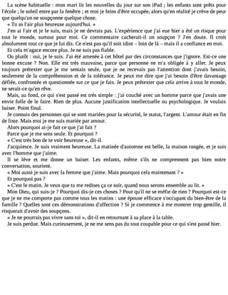 La scène habituelle : mon mari lit les nouvelles du jour sur son iPad ; les enfants sont prêts pour 
l#39;é;c loel es oleil entre par la fenêtre ; et moi je feins d#39o;êctcruep ée, alors qu#3r9é;aelnité je crève de peur 
que quelqu#3n9e;u sno upçonne quelque chose. 
« Tu as l#39p;luasir heureuse aujourd#39»;hui. 
J#3a9i; eln# 39e;ta jier le suis, mais je ne devrais pas. L#39;expérieqnucee j #3e9u;aei hier a été un risque pour 
tout le monde, surtout pour moi. Ce commentaire cacherait-il un soupçon ? J#39d;oeunt e. Il croit 
absolument tout ce que je lui dis. Ce n#3p9a;ess qt u#s3o9i;ti l idiot  loin de là  mais il a confiance en moi. 
Et cela m#39;aegnacoer e plus. Je ne suis pas fiable. 
Ou plutôt : oui, je le suis. J#3é9té;a ai menée à cet hôtel par des circonstances que j#39;ignEorset-. ce une 
bonne excuse ? Non. Elle est très mauvaise, parce que personne ne m#3o9b;liag ée à y aller. Je peux 
toujours prétexter que je me sentais seule, que je ne recevais pas l#39;attendtion t j#39;avbaeisso in, 
seulement de la compréhension et de la tolérance. Je peux me dire que j#3b9e;asio in d#39;dêatrvea ntage 
défiée, confrontée et questionnée sur ce que je fais. Je peux prétexter que cela arrive à tout le monde, 
ne serait-ce qu#3r9ê;veen. 
Mais, au fond, ce qui s#3p9a;esssté est très simple : j#3c9o;auic hé avec un homme parce que j#39;auvnaeis 
envie folle de le faire. Rien de plus. Aucune justification intellectuelle ou psychologique. Je voulais 
baiser. Point final. 
Je connais des personnes qui se sont mariées pour la sécurité, le statut, l#39;argLen#t.3 9;améotauirt en fin 
de liste. Mais moi je me suis mariée par amour. 
Alors pourquoi ai-j e fait ce que j#3f9a;ita i? 
Parce que je me sens seule. Et pourquoi ? 
« C#39tr;èess t bon de te voir heureuse », dit-il. 
J#39;acquieJsec seu. is vraiment heureuse. La matinée d#39;autoemsnt eb elle, la maison rangée, et je suis 
avec l#39;homqmuee j #39;aime. 
Il se lève et me donne un baiser. Les enfants, même s#39n;eil s comprennent pas bien notre 
conversation, sourient. 
« Moi aussi je suis avec la femme que j#39;aMimaeis. pourquoi cela maintenant ? » 
Et pourquoi pas ? 
« C#3l9e; emsta tin. Je veux que tu me redises ça ce soir, quand nous serons ensemble au lit. » 
Mon Dieu, qui suis-j e ? Pourquoi dis-j e ces choses ? Pour qu#n3e9 ;sile méfie de rien ? Pourquoi est-ce 
que je ne me comporte pas comme tous les matins : une épouse efficace s#39;occudpua nbti en-être de la 
famille ? Quelles sont ces démonstrations d#39;affec?ti oSni je commence à me montrer trop gentille, il 
risquerait d#39;adveosi rs oupçons. 
« Je ne pourrais pas vivre sans toi », dit-il en retournant à sa place à la table. 
Je suis perdue. Mais curieusement, je ne me sens pas du tout coupable pour ce qui s#3p9a;esssté hier. 
 