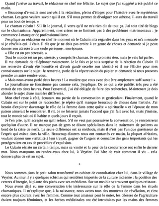Quand j#39;arariuv etr avail, le rédacteur en chef me félicite. Le sujet que j#3s9u;agig éré a été publié ce 
matin. 
« Beaucoup d#39;e-msaoinlst arrivés à la rédaction, pleins d#39;élopgoeusr l#39;histaovireec le mystérieux 
chaman. Les gens veulent savoir qui il est. S#n3o9u;isl permet de divulguer son adresse, il aura du travail 
pour un bout de temps. » 
Le chaman cubain ! S#l3it9 ;liel journal, il verra qu#n3e9 ;mil #r3ie9n;a dit de tout ça. J#3to9u;at i tiré de blogs 
sur le chamanisme. Apparemment, mes crises ne se limitent pas à des problèmes matrimoniaux : je 
commence à manquer de professionnalisme. 
J#39;explaiquu reé dacteur en chef le moment où le Cubain m#r3e9g;aar dée dans les yeux et m#m39e;naa cée 
si je révélais qui il était. Il dit que je ne dois pas croire à ce genre de choses et demande si je peux 
donner son adresse à une seule personne : son épouse. 
« Elle est un peu stressée. » 
Tout le monde est un peu stressé, y compris le chaman. Je ne promets rien, mais je vais lui parler. 
Il me demande de téléphoner maintenant. Je le fais et je suis surprise de la réaction du Cubain. Il 
me remercie d#39;aévtoéir honnête et d#39;agvaorird é secrète son identité et il me félicite pour mes 
connaissances sur le sujet. Je remercie, parle de la répercussion du papier et demande si nous pouvons 
prendre un autre rendez-vous. 
« Mais nous avons parlé deux heures ! La matière que vous avez doit être amplement suffisante ! » 
Le journalisme ne fonctionne pas comme cela, j#39;expliqDue . ce qui a été publié, très peu a été 
extrait de ces deux heures. Pour l#39;essenjti#e3l,é9 t;éa io bligée de faire des recherches. Maintenant je dois 
aborder le sujet d#39m;uanneiè re différente. 
Mon chef reste à côté, écoutant ma partie de la conversation et gesticulant. Finalement, quand le 
Cubain est sur le point de raccrocher, je répète qu#3m9a;inl que beaucoup de choses dans l#39;artiJcle#. 39;besoin d#39;expldoarevra ntage le rôle de la femme dans cette quête « spirituelle » et l#39;épodues me on 
patron aimerait le rencontrer. Il rit. Je ne briserai jamais l#39;accqoured j #3f9a;iat i avec lui, mais j#39;insiste, 
tout le monde sait où il habite et quels jours il reçoit. 
Je l#3p9r;ieen, qu#a3c9c;iel pte ou qu#r3e9f;uils e. S#n3e9 ;vile ut pas poursuivre la conversation, je rencontrerai 
quelqu#39d;u#n3 9;auIl trnee. manque pas de gens se disant spécialistes dans le traitement de patients au 
bord de la crise de nerfs. La seule différence est sa méthode, mais il n#39p;aess tl #39;unigquuéer isseur de 
l#39;esqpurii t existe dans la ville. Beaucoup d#39;auntoreuss ont contactés ce matin, la plupart africains, 
voulant donner une visibilité à leur travail, gagner de l#39;aregte ncot nnaître des gens importants qui les 
protégeraient en cas de procédure d#39;expulsion. 
Le Cubain résiste un certain temps, mais sa vanité et la peur de la concurrence ont enfin le dernier 
mot. Nous marquons un rendez-vous chez lui, à Veyrier. J#3h9â;taei de voir comment il vit  cela 
donnera plus de sel au sujet. 
Nous sommes dans le petit salon transformé en cabinet de consultation chez lui, dans le village de 
Veyrier. Au mur il y a quelques schémas qui semblent importés de la culture indienne : la position des 
centres d#39;énelrag ipel,a nte des pieds avec ses méridiens. Sur un meuble se trouvent quelques cristaux. 
Nous avons déjà eu une conversation très intéressante sur le rôle de la femme dans les rituels 
chamaniques. Il m#39;expliqquuee, à la naissance, nous avons tous des moments de révélation, et c#39;encore plus courant avec les femmes. Comme tout amateur peut le noter, les déesses de l#39;agriculture 
étaient toujours féminines, et les herbes médicinales ont été introduites par les mains des femmes 
 