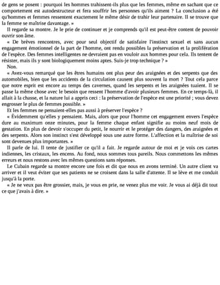 de gens se posent : pourquoi les hommes trahissent-ils plus que les femmes, même en sachant que ce 
comportement est autodestructeur et fera souffrir les personnes qu#3a9i;milse nt ? La conclusion a été 
qu#39;homemt efesm mes ressentent exactement le même désir de trahir leur partenaire. Il se trouve que 
la femme se maîtrise davantage. » 
Il regarde sa montre. Je le prie de continuer et je comprends qu#3e9st; ilp eut-être content de pouvoir 
ouvrir son âme. 
« De brèves rencontres, avec pour seul objectif de satisfaire l#39;instisnecxt uel et sans aucun 
engagement émotionnel de la part de l#39;homomnet ,r endu possibles la préservation et la prolifération 
de l#39;espDèecse .f emmes intelligentes ne devraient pas en vouloir aux hommes pour cela. Ils tentent de 
résister, mais ils y sont biologiquement moins aptes. Suis-j e trop technique ? » 
Non. 
« Avez-vous remarqué que les êtres humains ont plus peur des araignées et des serpents que des 
automobiles, bien que les accidents de la circulation causent plus souvent la mort ? Tout cela parce 
que notre esprit est encore au temps des cavernes, quand les serpents et les araignées tuaient. Il se 
passe la même chose avec le besoin que ressent l#39;homdm#e3 9;apvluosiri eurs femmes. En ce temps-là, il 
allait à la chasse, et la nature lui a appris ceci : la préservation de l#39;esepsètc uen e priorité ; vous devez 
engrosser le plus de femmes possible. » 
Et les femmes ne pensaient-elles pas aussi à préserver l#39;es?pèce 
« Évidemmenqtu #39y; eplelenss aienMt. ais,a lorsq uep ourl #39;hocmetm eneg agemeennt versl #39;espèce 
dure au maximum onze minutes, pour la femme chaque enfant signifie au moins neuf mois de 
gestation. En plus de devoir s#39;occduup epre tit, le nourrir et le protéger des dangers, des araignées et 
des serpents. Alors son instinct s#3d9é;evsetl oppé sous une autre forme. L#39;affecetito nla maîtrise de soi 
sont devenues plus importantes. » 
Il parle de lui. Il tente de justifier ce qu#3a9 f;ail it. Je regarde autour de moi et je vois ces cartes 
indiennes, les cristaux, les encens. Au fond, nous sommes tous pareils. Nous commettons les mêmes 
erreurs et nous restons avec les mêmes questions sans réponses. 
Le Cubain regarde sa montre encore une fois et dit que nous en avons terminé. Un autre client va 
arriver et il veut éviter que ses patients ne se croisent dans la salle d#39;atteIln tsee. lève et me conduit 
jusqu#l3a9 p;ào rte. 
« Je ne veux pas être grossier, mais, je vous en prie, ne venez plus me voir. Je vous ai déjà dit tout 
ce que j#39;a àvadiisre . » 
 
