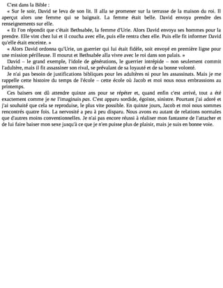 C#39;deasnt s la Bible : 
« Sur le soir, David se leva de son lit. Il alla se promener sur la terrasse de la maison du roi. Il 
aperçut alors une femme qui se baignait. La femme était belle. David envoya prendre des 
renseignements sur elle. 
« Et l#39ré;opno ndit que c#39;Béteatiht sabée, la femme d#39;UArloier.s David envoya ses hommes pour la 
prendre. Elle vint chez lui et il coucha avec elle, puis elle rentra chez elle. Puis elle fit informer David 
qu#39é;etalliet enceinte. » 
« Alors David ordonna qu#39;Uurnie g, uerrier qui lui était fidèle, soit envoyé en première ligne pour 
une mission périlleuse. Il mourut et Bethsabée alla vivre avec le roi dans son palais. » 
David  le grand exemple, l#39;iddoele g énérations, le guerrier intrépide  non seulement commit 
l#39;adultmèraeis, il fit assassiner son rival, se prévalant de sa loyauté et de sa bonne volonté. 
Je n#3p9a;sa ib esoin de justifications bibliques pour les adultères ni pour les assassinats. Mais je me 
rappelle cette histoire du temps de l#39;é coclee tte école où Jacob et moi nous nous embrassions au 
printemps. 
Ces baisers ont dû attendre quinze ans pour se répéter et, quand enfin c#39a;rersivt é, tout a été 
exactement comme je ne l#39;imagipnasis. C#39a;pepsat ru sordide, égoïste, sinistre. Pourtant j#3a9d;aoir é et 
j#3s9o;uahi aité que cela se reproduise, le plus vite possible. En quinze jours, Jacob et moi nous sommes 
rencontrés quatre fois. La nervosité a peu à peu disparu. Nous avons eu autant de relations normales 
que d#39;aumtroeins s conventionnelles. Je n#3p9a;sa ie ncore réussi à réaliser mon fantasme de l#39;attaecht er 
de lui faire baiser mon sexe jusqu#c3e9 ;qàu e je n#3p9u;eisns e plus de plaisir, mais je suis en bonne voie. 
 