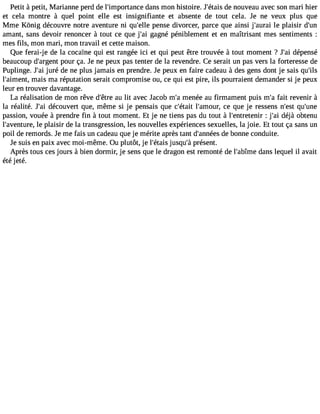 Petit à petit, Marianne perd de l#39;importadnacnes mon histoire. J#39;déeta niso uveau avec son mari hier 
et cela montre à quel point elle est insignifiante et absente de tout cela. Je ne veux plus que 
Mme Kônig découvre notre aventure ni qu#39p;eelnles e divorcer, parce que ainsi j#39;aluer apil aisir d#39;amant, sans devoir renoncer à tout ce que j#3g9a;agin é péniblement et en maîtrisant mes sentiments : 
mes fils, mon mari, mon travail et cette maison. 
Que ferai-je de la cocaïne qui est rangée ici et qui peut être trouvée à tout moment ? J#3d9é;paei nsé 
beaucoup d#39;arpgoeunrt ça. Je ne peux pas tenter de la revendre. Ce serait un pas vers la forteresse de 
Puplinge. J#3ju9r;éa i de ne plus jamais en prendre. Je peux en faire cadeau à des gens dont je sais qu#39;l#39;aimmenati,s ma réputation serait compromise ou, ce qui est pire, ils pourraient demander si je peux 
leur en trouver davantage. 
La réalisation de mon rêve d#39a;êut rleit avec Jacob m#m39e;naé e au firmament puis m#f3a9it; ar evenir à 
la réalité. J#3d9é;caoi uvert que, même si je pensais que c#39;léta#i3t 9;amcoeu rq, ue je ressens n#39q;uest# 39;passion, vouée à prendre fin à tout moment. Et je ne tiens pas du tout à l#39;entret:e jnir# 3d9é;ajài obtenu 
l#39;aventleu rpel,a isir de la transgression, les nouvelles expériences sexuelles, la joie. Et tout ça sans un 
poil de remords. Je me fais un cadeau que je mérite après tant d#39;andneé beos nne conduite. 
Je suis en paix avec moi-même. Ou plutôt, je l#39;éjutsaqisu #p3r9é;sàe nt. 
Après tous ces jours à bien dormir, je sens que le dragon est remonté de l#39;abdîamnes lequel il avait 
été jeté. 
 