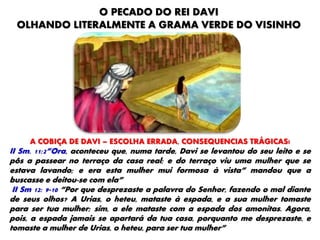 O PECADO DO REI DAVI
OLHANDO LITERALMENTE A GRAMA VERDE DO VISINHO
A COBIÇA DE DAVI – ESCOLHA ERRADA, CONSEQUENCIAS TRÁGICAS!
II Sm. 11:2”Ora, aconteceu que, numa tarde, Davi se levantou do seu leito e se
pôs a passear no terraço da casa real; e do terraço viu uma mulher que se
estava lavando; e era esta mulher mui formosa à vista” mandou que a
buscasse e deitou-se com ela”
II Sm 12: 9-10 “Por que desprezaste a palavra do Senhor, fazendo o mal diante
de seus olhos? A Urias, o heteu, mataste à espada, e a sua mulher tomaste
para ser tua mulher; sim, a ele mataste com a espada dos amonitas. Agora,
pois, a espada jamais se apartará da tua casa, porquanto me desprezaste, e
tomaste a mulher de Urias, o heteu, para ser tua mulher”
 
