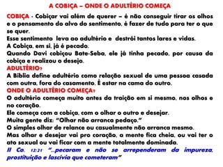 A COBIÇA – ONDE O ADULTÉRIO COMEÇA
COBIÇA - Cobiçar vai além de querer – é não conseguir tirar os olhos
e o pensamento do alvo do sentimento, é fazer de tudo para ter o que
se quer.
Esse sentimento leva ao adultério e destrói tantos lares e vidas.
A Cobiça, em si, já é pecado.
Quando Davi cobiçou Bate-Seba, ele já tinha pecado, por causa da
cobiça e realizou o desejo.
ADULTÉRIO?
A Bíblia define adultério como relação sexual de uma pessoa casada
com outra, fora do casamento. É estar na cama do outro.
ONDE O ADULTÉRIO COMEÇA?
O adultério começa muito antes da traição em si mesmo, nos olhos e
no coração.
Ele começa com a cobiça, com o olhar o outro e desejar.
Muita gente diz: “Olhar não arranca pedaço.”
O simples olhar de relance ou casualmente não arranca mesmo.
Mas olhar e desejar vai pro coração, a mente fica cheia, ou vai ter o
ato sexual ou vai ficar com a mente totalmente dominada.
II Co. 12:21 “...pecaram e não se arrependeram da impureza,
prostituição e lascívia que cometeram”
 