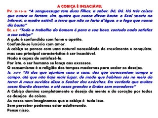 A COBIÇA É INSACIÁVEL
Pv. 30:15-16 “A sanguessuga tem duas filhas, a saber: Dá, Dá. Há três coisas
que nunca se fartam; sim, quatro que nunca dizem basta: o Seol (morte no
inferno), a madre estéril, a terra que não se farta d’água, e o fogo que nunca
diz basta”
Ec. 6:7 “Todo o trabalho do homem é para a sua boca, contudo nada satisfaz
a sua cobiça”
A gula é confundida com fome e apetite.
Confunde-se luxúria com amor.
A cobiça se parece com uma natural necessidade de crescimento e conquista,
mas sua principal característica é ser insaciável.
Nada é capaz de satisfazê-la.
Por isto, o ser humano se lança aos excessos.
O consumismo é a religião dos tempos modernos para saciar os desejos.
Is. 5:8-9 “Ai dos que ajuntam casa a casa, dos que acrescentam campo a
campo, até que não haja mais lugar, de modo que habitem sós no meio da
terra! A meus ouvidos disse o Senhor dos exércitos: Em verdade que muitas
casas ficarão desertas, e até casas grandes e lindas sem moradores”
A Cobiça domina completamente o desejo da mente e do coração por todos
os desejos de coisas.
As vezes nem imaginamos que a cobiça é tudo isso.
Sem perceber podemos estar adulterando.
Pense nisso.
 