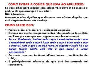 COMO EVITAR A COBIÇA QUE LEVA AO ADULTERIO!
Se você olhar para alguém com cobiça você deve ir ao médico e
pedir a ele que arranque o seu olho?
Não é bem isso.
Arrancar o olho significa que devemos nos afastar daquilo que
está despertando em nós a cobiça.
COMO FAZER ISSO?
• Primeiro: ore, ore, ore, ore – e ore mais um pouco;
• Encha a sua mente com pensamentos relacionados a Jesus (leia
um livro, por exemplo, com algum tema sobre o assunto);
• Fp. 4:8 "Finalmente, irmãos, tudo o que é verdadeiro, tudo o que
é respeitável, tudo o que é justo, tudo o que é puro, tudo o que
é amável, tudo o que é de boa fama, se alguma virtude há e se
algum louvor existe, seja isso o que ocupe o vosso
pensamento."
• Converse com um irmão(a) idôneo sobre o sentimento de
cobiça.
• E, principalmente, afaste-se do que está lhe causando tal
sentimento.
 