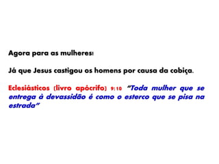 Agora para as mulheres!
Já que Jesus castigou os homens por causa da cobiça.
Eclesiásticos (livro apócrifo) 9:10 “Toda mulher que se
entrega à devassidão é como o esterco que se pisa na
estrada”
 