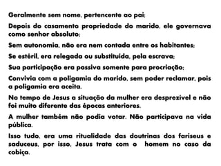 Geralmente sem nome, pertencente ao pai;
Depois do casamento propriedade do marido, ele governava
como senhor absoluto;
Sem autonomia, não era nem contada entre os habitantes;
Se estéril, era relegada ou substituída, pela escrava;
Sua participação era passiva somente para procriação;
Convivia com a poligamia do marido, sem poder reclamar, pois
a poligamia era aceita.
No tempo de Jesus a situação da mulher era desprezível e não
foi muito diferente das épocas anteriores.
A mulher também não podia votar. Não participava na vida
pública.
Isso tudo, era uma ritualidade das doutrinas dos fariseus e
saduceus, por isso, Jesus trata com o homem no caso da
cobiça.
 