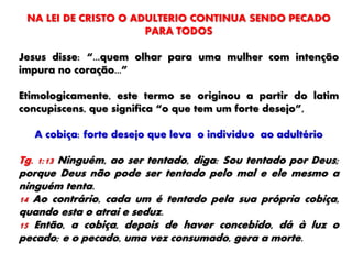 NA LEI DE CRISTO O ADULTERIO CONTINUA SENDO PECADO
PARA TODOS
Jesus disse: “...quem olhar para uma mulher com intenção
impura no coração...”
Etimologicamente, este termo se originou a partir do latim
concupiscens, que significa “o que tem um forte desejo”,
A cobiça: forte desejo que leva o individuo ao adultério
Tg. 1:13 Ninguém, ao ser tentado, diga: Sou tentado por Deus;
porque Deus não pode ser tentado pelo mal e ele mesmo a
ninguém tenta.
14 Ao contrário, cada um é tentado pela sua própria cobiça,
quando esta o atrai e seduz.
15 Então, a cobiça, depois de haver concebido, dá à luz o
pecado; e o pecado, uma vez consumado, gera a morte.
 