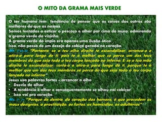 O MITO DA GRAMA MAIS VERDE
O ser humano tem tendência de pensar que as coisas dos outros são
melhores do que as nossas.
Somos tentados a esticar o pescoço e olhar por cima do muro, admirando
a grama verde do vizinho.
A grama verde do ímpio era apenas uma ilusão ótica.
Isso, não passa de um desejo da cobiça gerado no coração.
Mt. 5:29-30 “Portanto, se o teu olho direito te escandalizar, arranca-o e
atira-o para longe de ti; pois te é melhor que se perca um dos teus
membros do que seja todo o teu corpo lançado no inferno. E, se a tua mão
direita te escandalizar, corta-a e atira-a para longe de ti, porque te é
melhor que um dos teus membros se perca do que seja todo o teu corpo
lançado no inferno”
Jesus usa palavras fortes – arrancar o olho
• Desvie de olhar
• A tendência é olhar e consequentemente se olhou vai cobiçar.
• Isso vai pro coração.
Mc. 7: 21 “Porque de dentro, do coração dos homens, é que procedem os
maus desígnios, a prostituição, os furtos, os homicídios, os adultérios”
 