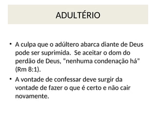 ADULTÉRIO
• A culpa que o adúltero abarca diante de Deus
pode ser suprimida. Se aceitar o dom do
perdão de Deus, “nenhuma condenação há”
(Rm 8:1).
• A vontade de confessar deve surgir da
vontade de fazer o que é certo e não cair
novamente.
 