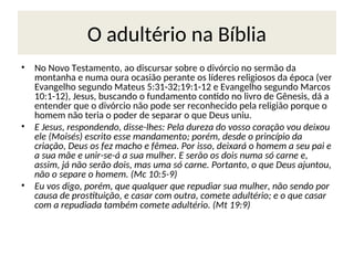 O adultério na Bíblia
• No Novo Testamento, ao discursar sobre o divórcio no sermão da
montanha e numa oura ocasião perante os líderes religiosos da época (ver
Evangelho segundo Mateus 5:31-32;19:1-12 e Evangelho segundo Marcos
10:1-12), Jesus, buscando o fundamento contido no livro de Gênesis, dá a
entender que o divórcio não pode ser reconhecido pela religião porque o
homem não teria o poder de separar o que Deus uniu.
• E Jesus, respondendo, disse-lhes: Pela dureza do vosso coração vou deixou
ele (Moisés) escrito esse mandamento; porém, desde o princípio da
criação, Deus os fez macho e fêmea. Por isso, deixará o homem a seu pai e
a sua mãe e unir-se-á a sua mulher. E serão os dois numa só carne e,
assim, já não serão dois, mas uma só carne. Portanto, o que Deus ajuntou,
não o separe o homem. (Mc 10:5-9)
• Eu vos digo, porém, que qualquer que repudiar sua mulher, não sendo por
causa de prostituição, e casar com outra, comete adultério; e o que casar
com a repudiada também comete adultério. (Mt 19:9)
 