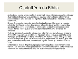 O adultério na Bíblia
• Assim, Jesus explica a reprovação de se contrair novas núpcias enquanto o cônjuge
divorciado ainda estiver vivo, sendo que algumas interpretações admitiriam a
possibilidade de uma exceção nas hipóteses de haver adultério na constância do
casamento.
• Dentro de um outro contexto, os apóstolos também posicionaram-se contra o
adultério. Verifica-se no livro de Atos que o Concílio de Jerusalém recomendou
que os gentios novos convertidos ao cristianismo se abstivessem das relações
sexuais ilícitas, sendo que as epístolas de Paulo confirmam a proibição do
adultério:
• Todavia, aos casados, mando, não eu, mas o Senhor, que a mulher não se aparte
do marido. Se, porém, se apartar, que fique sem casar ou que se reconcilie com o
marido; e que o marido não deixe a mulher (...) A mulher casada está ligada pela
lei todo o tempo em que o seu marido vive; mas, se falecer o seu marido, fica livre
para casar com quem quiser, contanto que seja no Senhor. (I Coríntios 7:10-11;
7:39).
• Embora Jesus tivesse dirigido sua pregação para os judeus, seus mandamentos
vieram a ser aplicados pelos apóstolos que se mostraram aversos tanto em relação
à infidelidade no casamento quanto aos matrimônios com impedimento.
 