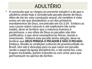 ADULTÉRIO
• A conclusão que se chegou no presente estudo é a de que o
adultério ainda hoje é considerado pecado diante de Deus.
Além de ele ter uma conotação sexual, ele também é visto
como um ato que desobedece a um dos primeiros
mandamentos de Deus, encontrado em Gn 2:24. Embora as
suas causas sejam naturais e até explicáveis (de certo
modo), deve-se lembrar que a natureza humana é
pecaminosa, e aos olhos de Deus os pecados não têm
justificativa, o que atrai conseqüências físicas, morais e
emocionais. Embora este pecado tenha solução, deve-se
lembrar que DEUS PERDOA O PECADOR E NÃO O PECADO.
Embora, devido às condições culturais de promiscuidade no
Brasil, isto não é desculpa para os que caem em pecado,
sendo o papel da Igreja discipliná-los, e até excluí-los, caso
tragam escândalo, porém tratando-os com amor para que
permaneçam no aprisco do Senhor.
 