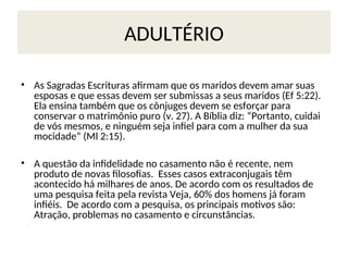 ADULTÉRIO
• As Sagradas Escrituras afirmam que os maridos devem amar suas
esposas e que essas devem ser submissas a seus maridos (Ef 5:22).
Ela ensina também que os cônjuges devem se esforçar para
conservar o matrimônio puro (v. 27). A Bíblia diz: “Portanto, cuidai
de vós mesmos, e ninguém seja infiel para com a mulher da sua
mocidade” (Ml 2:15).
• A questão da infidelidade no casamento não é recente, nem
produto de novas filosofias. Esses casos extraconjugais têm
acontecido há milhares de anos. De acordo com os resultados de
uma pesquisa feita pela revista Veja, 60% dos homens já foram
infiéis. De acordo com a pesquisa, os principais motivos são:
Atração, problemas no casamento e circunstâncias.
 