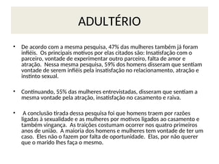 ADULTÉRIO
• De acordo com a mesma pesquisa, 47% das mulheres também já foram
infiéis. Os principais motivos por elas citados são: Insatisfação com o
parceiro, vontade de experimentar outro parceiro, falta de amor e
atração. Nessa mesma pesquisa, 59% dos homens disseram que sentiam
vontade de serem infiéis pela insatisfação no relacionamento, atração e
instinto sexual.
• Continuando, 55% das mulheres entrevistadas, disseram que sentiam a
mesma vontade pela atração, insatisfação no casamento e raiva.
• A conclusão tirada dessa pesquisa foi que homens traem por razões
ligadas à sexualidade e as mulheres por motivos ligados ao casamento e
também vingança. As traições costumam ocorrer nos quatro primeiros
anos de união. A maioria dos homens e mulheres tem vontade de ter um
caso. Eles não o fazem por falta de oportunidade. Elas, por não querer
que o marido lhes faça o mesmo.
 
