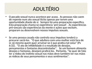 ADULTÉRIO
• O pecado sexual nunca acontece por acaso. As pessoas não caem
de repente num ato sexual ilícito apenas por terem uma
oportunidade diante de si. Sempre há uma preparação específica.
Esta preparação chama-se experiência ‘pré-sexual’. As experiências
pré-sexuais são experiências da mente e ações que excitam,
preparam ou desenvolvem nossos impulsos sexuais.
• Se uma pessoa casada não controla seus impulsos tenderá a
procurar saciá-los. “O que adultera com uma mulher está fora de
si; só mesmo quem quer arruinar-se é que pratica tal coisa” (Pv
6:32). “O ato de infidelidade é o resultado de desejos,
pensamentos e fantasias descontroladas”. Se um homem alimenta
desejos e fantasias, desejará praticá-los. Portanto, “Se quer de fato
ter a rédea do instinto sexual nas mãos deve também ter nas mãos
as rédeas de seus pensamentos e seus sentimentos”.
 