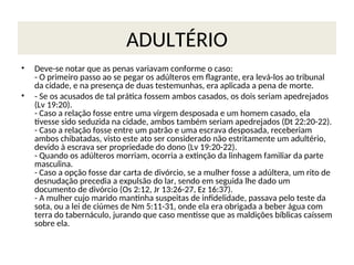 ADULTÉRIO
• Deve-se notar que as penas variavam conforme o caso:
- O primeiro passo ao se pegar os adúlteros em flagrante, era levá-los ao tribunal
da cidade, e na presença de duas testemunhas, era aplicada a pena de morte.
• - Se os acusados de tal prática fossem ambos casados, os dois seriam apedrejados
(Lv 19:20).
- Caso a relação fosse entre uma virgem desposada e um homem casado, ela
tivesse sido seduzida na cidade, ambos também seriam apedrejados (Dt 22:20-22).
- Caso a relação fosse entre um patrão e uma escrava desposada, receberiam
ambos chibatadas, visto este ato ser considerado não estritamente um adultério,
devido à escrava ser propriedade do dono (Lv 19:20-22).
- Quando os adúlteros morriam, ocorria a extinção da linhagem familiar da parte
masculina.
- Caso a opção fosse dar carta de divórcio, se a mulher fosse a adúltera, um rito de
desnudação precedia a expulsão do lar, sendo em seguida lhe dado um
documento de divórcio (Os 2:12, Jr 13:26-27, Ez 16:37).
- A mulher cujo marido mantinha suspeitas de infidelidade, passava pelo teste da
sota, ou a lei de ciúmes de Nm 5:11-31, onde ela era obrigada a beber água com
terra do tabernáculo, jurando que caso mentisse que as maldições bíblicas caíssem
sobre ela.
 